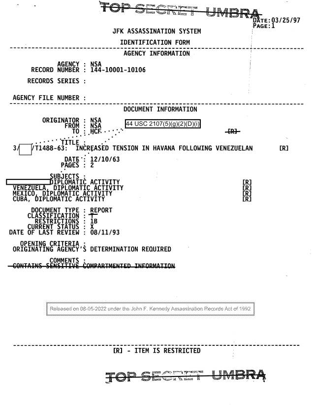 handle is hein.jfk/jfkarch81740 and id is 1 raw text is: D TE:03/25/97
JFK ASSASSINATION SYSTEM
IDENTIFICATION FORM
---------------------------------------------------------------------------
AGENCY INFORMATION
AGENCY : NSA
RECORD NUMBER : 144-10001-10106
RECORDS SERIES :
AGENCY FILE NUMBER :
DOCUMENT INFORMATION
ORIGINATOR : NSA      4_USC_2107_5)(g)(2)(
FROM   NSA       4 usc 2107(5)(g)(2)(D)(i)
TO :CF    .                              -[--
-  TITLE :
3§¶/T1488-63:    INCREASED TENSION IN HAVANA FOLLOWING VENEZUELAN     [R]
DATE': 12/10/63
PAGES : 2
SUBJECTS :
IPPLOMATIC ACTIVITY                                [R]
VENEZUELA DIPLOMATIC ACTIVITY                                [R]
MEXICO  DIPLOMATIC ACTIVITY                                  [R]
CUBA, bIPLOMATIC ACTIVITY                                    [R]
DOCUMENT TYPE : REPORT
CLASSIFICATION :-r-
RESTRICTIONS : 1B
CURRENT STATUS : X
DATE OF LAST REVIEW  08/11/93
OPENING CRITERIA
ORIGINATING AGENCY'S DETERMINATION REQUIRED
COMMENTS
[R] - ITEM IS RESTRICTED


