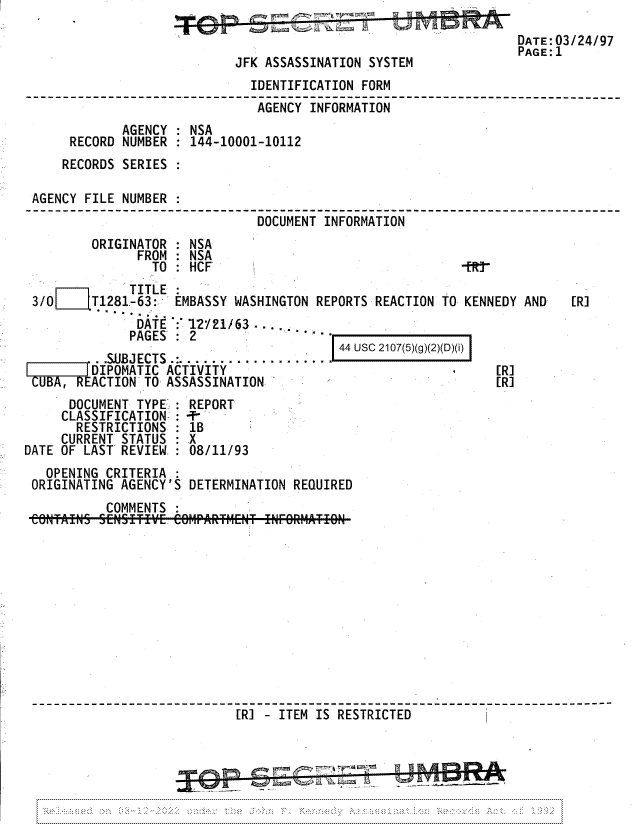 handle is hein.jfk/jfkarch81746 and id is 1 raw text is: DATE: 03/24/97
PAGE: 1
JFK ASSASSINATION SYSTEM
IDENTIFICATION FORM
AGENCY INFORMATION
AGENCY : NSA
RECORD NUMBER : 144-10001-10112
RECORDS SERIES :
AGENCY FILE NUMBER
-_---_-_-------------   DOCUME--NT -INFORMATION
ORIGINATOR : NSA
FROM : NSA
TO : HCF                                  -f r
TITLE
3/0     T1281-63:   EMBASSY WASHINGTON REPORTS REACTION TO KENNEDY AND    [R]
DATE : 12V21/63
PAGES :2
AJES...:                    44 UsC 2107(5)(g)(2)(D)(i)
.SUBJECTS.:. ...........
I     I[DIPOMATIC ACTIVITY                                      [R]
CUBA, REACTION TO ASSASSINATION                                 [R]
DOCUMENT TYPE;: REPORT
CLASSIFICATION= : -T-
RESTRICTIONS : 1B
CURRENT STATUS : X
DATE OF LAST REVIEW : 08/11/93
OPENING CRITERIA
ORIGINATING AGENCY'S DETERMINATION REQUIRED
COMMENTS :
[R] - ITEM IS RESTRICTED


