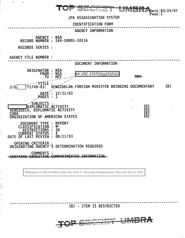 handle is hein.jfk/jfkarch81758 and id is 1 raw text is: ATE:03/24/97
PAGE:I
JFK ASSASSINATION SYSTEM
IDENTIFICATION FORM
------------------------- ------------- --- --         ------------
-AGENCY INFORMATION
AGENCY : NSA
RECORD NUMBER    144-10001-10116
RECORDS SERIES
AGENCY FILE NUMBER
----------------------- ---- ---------------------
DOCUMENT INFORMATIONI------
ORIGINATOR : NSA
FROM : NSA        4 USC 2107(5)(g)(2)(D)(i)
TO   HCF    .
- TLE:
3/01    T1749-63: VENEZUELAN FOREIGN MINISTER BRINGING DOCUMENTARY          [R]
DATE   12/31/63
PAGES   1
SUBJECTS :
DIPLOMATIC ACTIVITY                                      [R]
C NEZUELA, DIPLOMATIC ACTIVITY                                  [R]
CUBA                                                             [RI
ORGINIZATION OF AMERICAN STATES                                  [R]
DOCUMENT TYPE    REPORT
CLASSIFICATION : -
RESTRICTIONS : 1B
CURRENT STATUS : X
DATE OF LAST REVIEW    08/11/93
OPENING CRITERIA
ORIGINATING AGENCY'S DETERMINATION REQUIRED
COMMENTS
------------------[ ----------------- -ITEI
[R] - ITEM IS RESTRICTED


