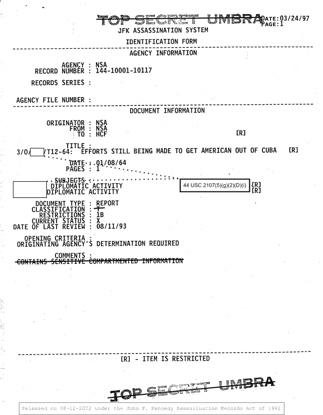 handle is hein.jfk/jfkarch81759 and id is 1 raw text is: ATE: 03/24/97
JFK ASSASSINATION SYSTEM
IDENTIFICATION FORM
--  --- --- --- --- --- --- -  AGENCY  INFORMATION--
AGENCY : NSA
RECORD NUMBER : 144-10001-10117
RECORDS SERIES
AGENCY FILE NUMBER
------------------------------------ ----------------------
DOCUMENT INFORMATION
ORIGINATOR : NSA
FROM :NSA
TO : HCF                                   [R]
TITLE
3/Oi[V  T12-64: EFFORTS STILL BEING MADE TO GET AMERICAN OUT OF CUBA      [R]
'D'ATE- i . 01/08/64
PAGES   1    -   a, -
- SUBJ EGTS- : --.. . .-...-.- -
DIPLOMATIC ACTIVITY                 44 usc 2107(5)(g)(2)(D)(i) [[R]
DIPLOMATIC ACTIVITY                                     [R]
DOCUMENT TYPE : REPORT
CLASSIFICATION :--
RESTRICTIONS : 1B
CURRENT STATUS : X
DATE OF LAST REVIEW : 08/11/93
OPENING CRITERIA
ORIGINATING AGENCY'S DETERMINATION REQUIRED
COMMENTS
------------------------------------------------
[R] - ITEM IS RESTRICTED


