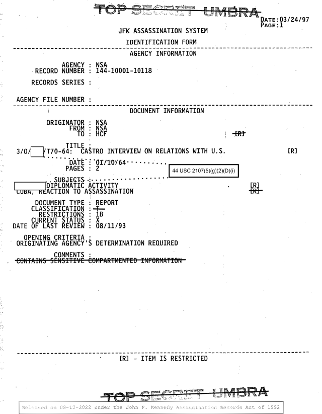 handle is hein.jfk/jfkarch81760 and id is 1 raw text is: DATE:03/24/97
PAGE:1
JFK ASSASSINATION SYSTEM
IDENTIFICATION FORM
_`________________AGENCY INFORMATION                   _-_
AGENCY : NSA
RECORD NUMBER : 144-10001-10118
RECORDS SERIES :
AGENCY FILE NUMBER
DOCUMENT INFORMATION
ORIGINATOR : NSA
FROM : NSA
TO : HCF
TITLE
3/0/    T70-64:  CASTRO INTERVIEW ON RELATIONS WITH U.S.                 [R]

DATE : -0/T1064 -  - -
PAGES : 2

44 USC 2107(5)(g)(2)(D)(i)

. SUBJECTS .   ...........
DIPLOMATIC ACTIVITY
LciwvxACTION TO ASSASSINATION

[R]
-fRi-

DOCUMENT TYPE
CLASSIFICATION
RESTRICTIONS
CURRENT STATUS
DATE OF LAST REVIEW

REPORT
1B
08/11/93

OPENING CRITERIA :
ORIGINATING AGENCY'S DETERMINATION REQUIRED
COMMENTS
----------------------------------------------- _
[RI - ITEM IS RESTRICTED      _    .-    --


