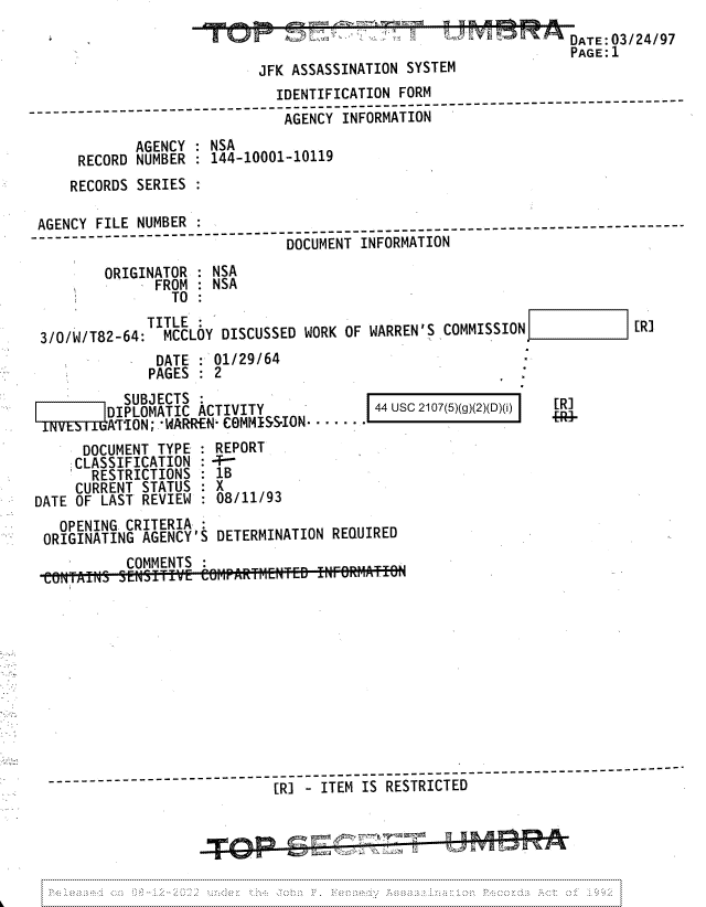 handle is hein.jfk/jfkarch81761 and id is 1 raw text is: DATE 03/24/97
PAGE: 1

JFK ASSASSINATION SYSTI

IDENTIFICATION FORM
_____.  ------------ ---AGENCY INFORMATION
AGENCY : NSA
RECORD NUMBER : 144-10001-10119
RECORDS SERIES
AGENCY FILE NUMBER
AGNYFL        UBR--  -  ------------------- -------------------------------------------------
DOCUMENT INFORMATION
ORIGINATOR : NSA
FROM : NSA
TO :
TITLE:
3/0/W/T82-64:  MCCLOY DISCUSSED WORK OF WARREN'S COMMISSION             [R]
DATE : 01/29/64
PAGES   2

SUBJECTS
DIPLOMATIC ACTIVITY
A'TION; WARREN- COMMISS-ION.  .

44 Usc 2107(5)(g)(2)(D)(i)

DOCUMENT TYPE : REPORT
CLASSIFICATION :+
RESTRICTIONS : 1B
CURRENT STATUS : X
DATE OF LAST REVIEW : 08/11/93
OPENING CRITERIA
ORIGINATING AGENCY'S DETERMINATION REQUIRED
COMMENTS
-__   - -- -  [RI - ITEM IS RESTRICTED

[R

I


