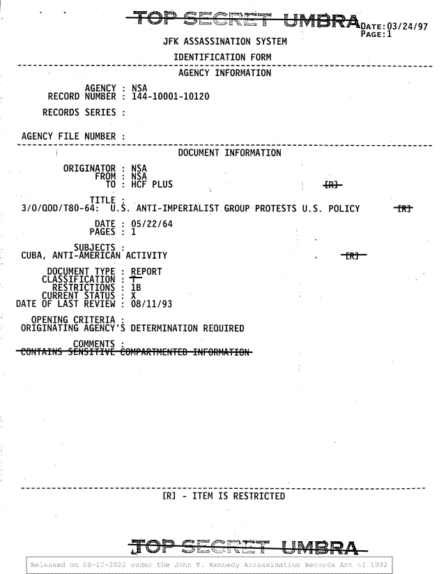 handle is hein.jfk/jfkarch81762 and id is 1 raw text is: DATE: 03/24/97
PAGE: 1
JFK ASSASSINATION SYSTEM
IDENTIFICATION FORM
------------------------------ -------------------- -
AGENCY INFORMATION
AGENCY : NSA
RECORD NUMBER : 144-10001-10120
RECORDS SERIES :
AGENCY FILE NUMBER :
DOCUMENT INFORMATION

ORIGINATOR : NSA
FROM : NSA
TO : HCF PLUS
TITLE
3/0/QOD/T80-64: U.S. ANTI-IMPERIALIST GROUP PROTESTS

U..S. POLICY

DATE : 05/22/64
PAGES : 1
SUBJECTS
CUBA, ANTI-AMERICAN ACTIVITY                               -[R7-
DOCUMENT TYPE : REPORT
CLASSIFICATION : T
RESTRICTIONS : 1B
CURRENT STATUS : X
DATE OF LAST REVIEW : 08/11/93
OPENING CRITERIA
ORIGINATING AGENCY'S DETERMINATION REQUIRED
COMMENTS
[RI - ITEM IS RESTRICTED


