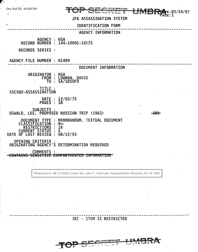 handle is hein.jfk/jfkarch81765 and id is 1 raw text is: Doc Ref ID: A4268760
JFK ASSASSINATION SYSTEM
IDENTIFICATION FORM
AGENCY INFORMATION
AGENCY : NSA
RECORD NUMBER : 144-10001-10125
RECORDS SERIES :
AGENCY FILE NUMBER : N1404
DOCUMENT INFORMATION
ORIGINATOR   NSA
FROM : LOWMAN DAVID
TO   SA/SDS6FD
TITLE
SSCSGO-ASSASSINATION
DATE : 12/03/75
PAGES   18
SUBJECTS
OSWALD, LEE, PROPOSED RUSSIAN TRIP (1963)                    -R-
DOCUMENT TYPE   MEMORANDUM, TEXTUAL DOCUMENT
CLASSIFICATION : ---
RESTRICTIONS   1B
CURRENT STATUS : X
DATE OF LAST REVIEW : 08/12/93
OPENING CRITERIA
ORIGINATING AGENCY'S DETERMINATION REQUIRED
COMMENTS
----------------      -----------               -    -
[RI - ITEM IS RESTRICTED     -------



