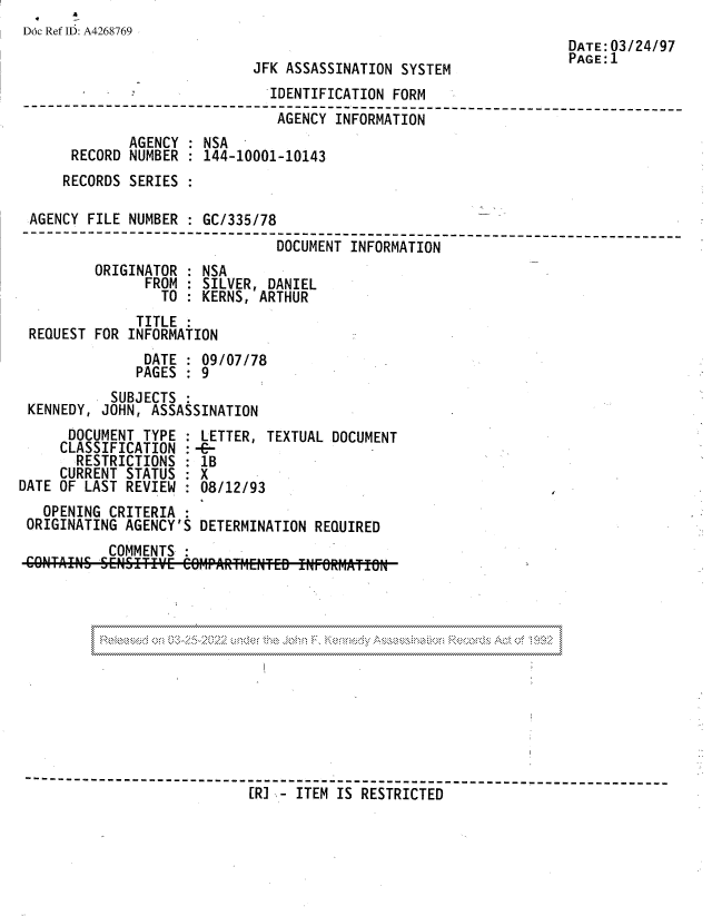 handle is hein.jfk/jfkarch81772 and id is 1 raw text is: Doc Ref ID: A4268769
DATE: 03/24/97
PAGE: 1
JFK ASSASSINATION SYSTEM
IDENTIFICATION FORM
--------------------                      ----------------------_---
AGENCY INFORMATION
AGENCY : NSA
RECORD NUMBER : 144-10001-10143
RECORDS SERIES :
AGENCY FILE NUMBER : GC/335/78
------------------------------------------------------
DOCUMENT INFORMATION
ORIGINATOR : NSA
FROM : SILVER, DANIEL
TO : KERNS, ARTHUR
TITLE:
REQUEST FOR INFORMATION
DATE : 09/07/78
PAGES : 9
SUBJECTS :
KENNEDY, JOHN, ASSASSINATION
DOCUMENT TYPE : LETTER, TEXTUAL DOCUMENT
CLASSIFICATION : -C-
RESTRICTIONS : 1B
CURRENT STATUS : X
DATE OF LAST REVIEW : 08/12/93
OPENING CRITERIA
ORIGINATING AGENCY'S DETERMINATION REQUIRED
COMMENTS
-----       -------------------------               ----- ----------------
[R] - ITEM IS RESTRICTED


