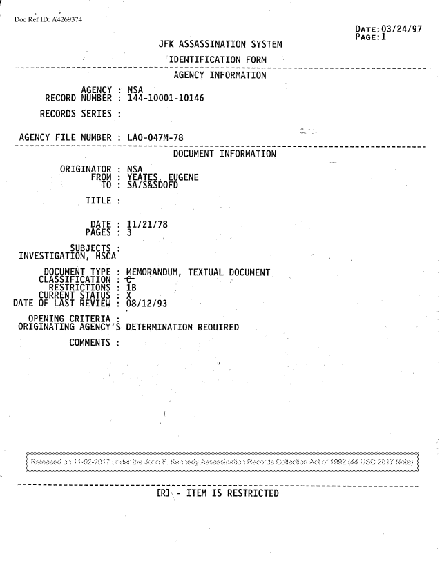handle is hein.jfk/jfkarch81774 and id is 1 raw text is: Doc Ref ID: A4269374

JFK ASSASSINATION SYSTEM

DATE: 03/24/97
PAGE: 1

IDENTIFICATION FORM
AGENCY INFORMATION
AGENCY : NSA
RECORD NUMBER : 144-10001-10146
RECORDS SERIES :
AGENCY FILE NUMBER : LAO-047M-78
DOCUMENT INFORMATION

ORIGINATOR :
FROM
TO :

NSA
YEATES EUGENE
SA/S&S6OFD

TITLE

DATE : 11/21/78
PAGES : 3
SUBJECTS :
INVESTIGATION, HSCA

DOCUMENT TYPE
CLASSIFICATION :
RESTRICTIONS
CURRENT STATUS
DATE OF LAST REVIEW
OPENING CRITERIA
ORIGINATING AGENCY'S

MEMORANDUM, TEXTUAL DOCUMENT
lB
X
08/12/93
DETERMINATION REQUIRED

COMMENTS

. . . . . . . . . . . . . . . . . . . . . . . . . . . . . . . . . . . . . . . . . . . . . . . . . . . . . . . . . . . . . . . . . . . . . . . . . . . . . . . . . . . . . . . . . . . . . . . . . . . . . . . . . . . . . . . . . . . . . . . . . . . . . . . . . . . . . . . . . . . . . . . . . . . . . . . . . . . . . . . . . . . . . . . . . . . . . . . . . . . . . . . . . . . . . . . . . . . . . . . . . . . . . . . . . . . . . . . . . . . . . . . . . . . . . . . . . . . . . . . . . . . . . . . . . .
v
CR] - ITEM IS RESTRICTED---------------------------


