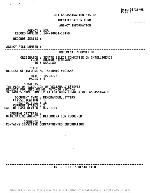 handle is hein.jfk/jfkarch81789 and id is 1 raw text is: E.

DATE: 01/26/98
PAGE: 1
JFK ASSASSINATION SYSTEM
IDENTIFICATION FORM
AGENCY INFORMATION
AGENCY : NSA
RECORD NUMBER : 144-10001-10159
RECORDS SERIES
AGENCY FILE NUMBER
DOCUMENT INFORMATION
ORIGINATOR : SENATE SELECT COMMITTEE ON INTELLIGENCE
FROM : HOWARD LIEBENGOOD
TO : NSA,LAO
TITLE :
REQUEST OF INFO RE MR. ANTONIO VECIANA
DATE : 12/20/76
PAGES : 6
SUBJECTS :
THE PLAN OF EXECUTION OF VECIANA & ESTEVEZ
REQUEST FOR INFO ON MR. ANTONIO VECIANA
VECIANA'S NAME CAME UP AT FBI WHEN KENNEDY WAS ASSASSINATED
DOCUMENT TYPE : MEMORANDUM,LETTERS
CLASSIFICATION : -T-
RESTRICTIONS : 1B
CURRENT STATUS : X
DATE OF LAST REVIEW : 07/01/97
OPENING CRITERIA :
ORIGINATING AGENCY'S DETERMINATION REQUIRED
COMMENTS :
[R] - ITEM IS RESTRICTED

-----N.,                              ' ''         N                             '          '         -N-N


