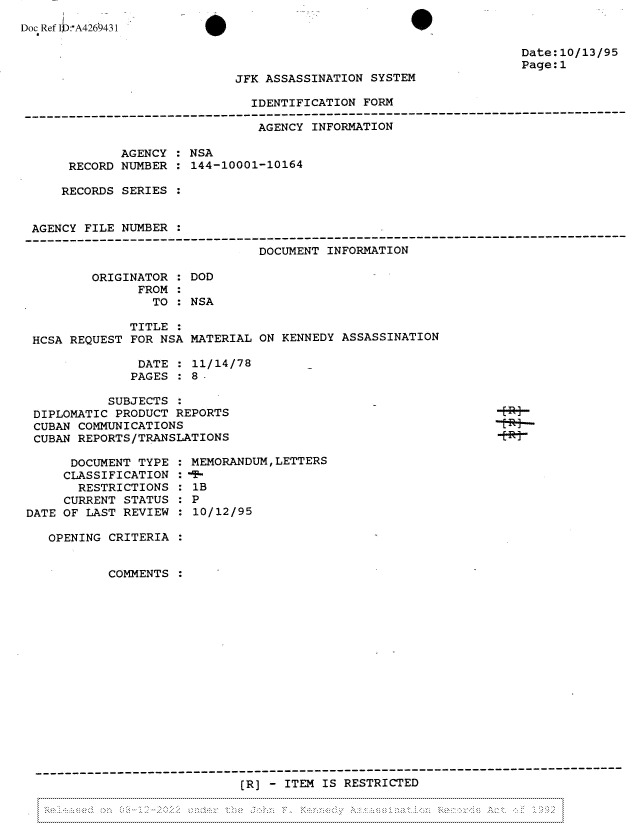 handle is hein.jfk/jfkarch81793 and id is 1 raw text is: Doc Ref I:A4260431

Date:10/13/95
Page:1

JFK ASSASSINATION SYSTEM

IDENTIFICATION FORM
-----------------------------------------------------------------------------------------
AGENCY INFORMATION
AGENCY : NSA
RECORD NUMBER : 144-10001-10164
RECORDS SERIES
AGENCY FILE NUMBER
----------------------------------------------------------------------------------------
DOCUMENT INFORMATION
ORIGINATOR : DOD
FROM :
TO : NSA
TITLE
HCSA REQUEST FOR NSA MATERIAL ON KENNEDY ASSASSINATION
DATE : 11/14/78
PAGES :8 -

SUBJECTS :
DIPLOMATIC PRODUCT REPORTS
CUBAN COMMUNICATIONS
CUBAN REPORTS/TRANSLATIONS

DOCUMENT TYPE
CLASSIFICATION
RESTRICTIONS
CURRENT STATUS
DATE OF LAST REVIEW

MEMORANDUM, LETTERS
1B
0P
:10/12/95

OPENING CRITERIA
COMMENTS
(R] - ITEM IS RESTRICTED

11

ERi
-t-R i


