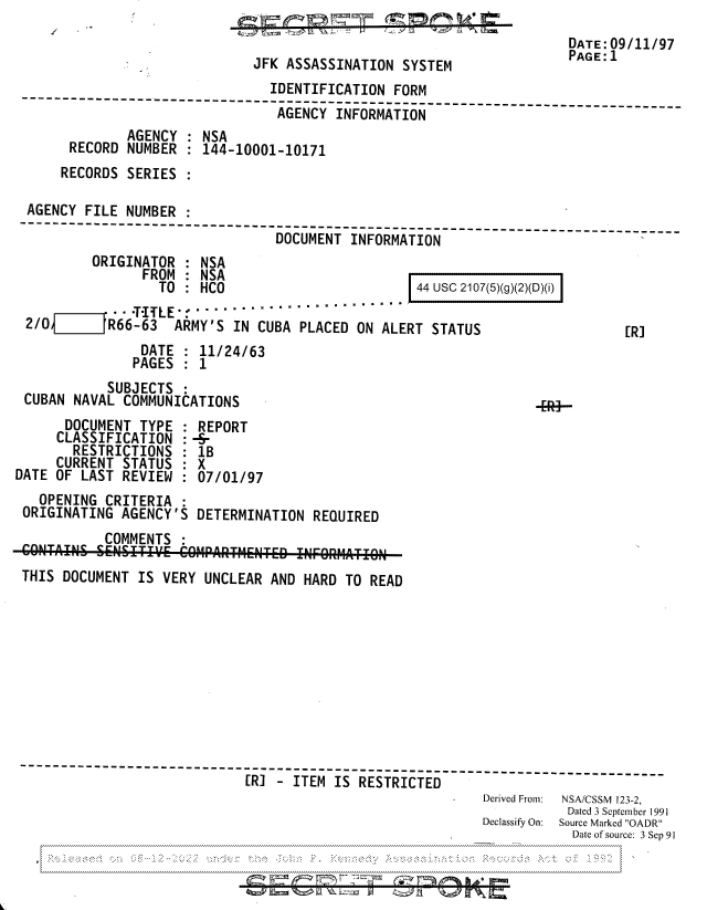 handle is hein.jfk/jfkarch81804 and id is 1 raw text is: DATE 09/11/97
JFK ASSASSINATION SYSTEM              PAGEl
IDENTIFICATION FORM
-------------------------- -----------------------------------------------
AGENCY INFORMATION              -
AGENCY : NSA
RECORD NUMBER : 144-10001-10171
RECORDS SERIES
AGENCY FILE NUMBER
---------------------------- ------------------------
DOCUMENT INFORMATION
ORIGINATOR : NSA
FROM: NSA
TO  :  HCO                     44 usc 2107(5)(g)(2)(D)(i)
- ~~~~~~- -- -- -T- LE            - ''''
2/0       R66-63 ARMY'S IN CUBA PLACED ON ALERT STATUS                   ER]
DATE : 11/24/63
PAGES : 1
SUBJECTS:
CUBAN NAVAL COMMUNICATIONS                                   ..3
DOCUMENT TYPE : REPORT
CLASSIFICATION : -5-
RESTRICTIONS : 1B
CURRENT STATUS : X
DATE OF LAST REVIEW : 07/01/97
OPENING CRITERIA
ORIGINATING AGENCY'S DETERMINATION REQUIRED
COMMENTS
THIS DOCUMENT IS VERY UNCLEAR AND HARD TO READ
----------------------      -IS------------------------------_-----
[R] - ITEM IS RESTRICTED
R   Derived From:  NSA/CSSM 123-2,
Dated 3 September 1991
Declassify On:  Source Marked OADR
Date of source: 3 Sep 91


