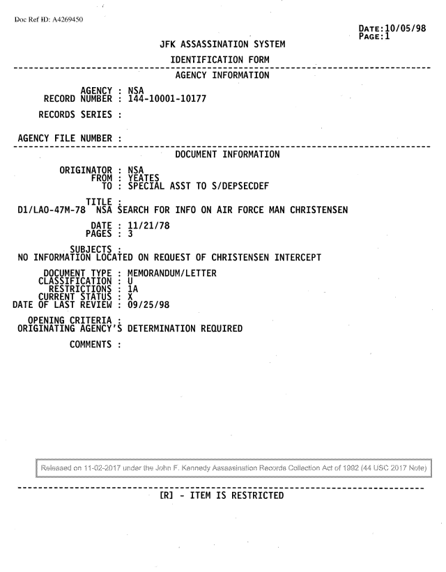 handle is hein.jfk/jfkarch81810 and id is 1 raw text is: Doc Ref ID: A4269450
DATE:10/05/98
PAGE:1
JFK ASSASSINATION SYSTEM
IDENTIFICATION FORM
AGENCY INFORMATION
AGENCY : NSA
RECORD NUMBER : 144-10001-10177
RECORDS SERIES :
AGENCY FILE NUMBER
DOCUMENT INFORMATION
ORIGINATOR : NSA
FROM   YEATES
TO : SPECIAL ASST TO S/DEPSECDEF
TITLE :
D1/LAO-47M-78 NSA SEARCH FOR INFO ON AIR FORCE MAN CHRISTENSEN
DATE : 11/21/78
PAGES : 3
SUBJECTS :
NO INFORMATION LOCATED ON REQUEST OF CHRISTENSEN INTERCEPT
DOCUMENT TYPE : MEMORANDUM/LETTER
CLASSIFICATION : U
RESTRICTIONS : 1A
CURRENT STATUS : X
DATE OF LAST REVIEW : 09/25/98
OPENING CRITERIA :
ORIGINATING AGENCY'S DETERMINATION REQUIRED
COMMENTS

[R] - ITEM IS RESTRICTED'


