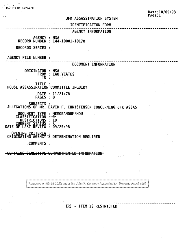 handle is hein.jfk/jfkarch81811 and id is 1 raw text is: Doc Ref ID: A4274892
DATE:10/05/98
PAGE: 1
JFK ASSASSINATION SYSTEM
IDENTIFICATION FORM
AGENCY INFORMATION
AGENCY : NSA
RECORD NUMBER : 144-10001-10178
RECORDS SERIES
AGENCY FILE NUMBER
------------------------------------------------          -------- --
DOCUMENT INFORMATION
ORIGINATOR : NSA
FROM   LAO,YEATES
TO
TITLE
HOUSE ASSASSINATION COMMITTEE INQUIRY
DATE : 11/21/78
PAGES : 8
SUBJECTS
ALLEGATIONS OF MR. DAVID F. CHRISTENSEN CONCERNING JFK ASSAS
DOCUMENT TYPE : MEMORANDUM/MOU
CLASSIFICATION :--C
RESTRICTIONS : 1B
CURRENT STATUS : X
DATE OF LAST REVIEW : 09/25/98
OPENING CRITERIA :
ORIGINATING AGENCY'S DETERMINATION REQUIRED
COMMENTS

. . ~       C .X      32    2 .  ..............................  ..............................  ..............................

[R]   ITEM IS RESTRICTED


