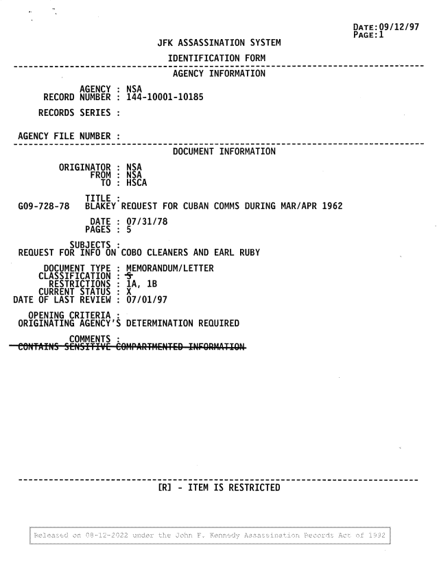handle is hein.jfk/jfkarch81815 and id is 1 raw text is: DATE:09/12/97
PAGE:1
JFK ASSASSINATION SYSTEM
IDENTIFICATION FORM
AGENCY INFORMATION
AGENCY : NSA
RECORD NUMBER : 144-10001-10185
RECORDS SERIES :
AGENCY FILE NUMBER :
DOCUMENT INFORMATION
ORIGINATOR : NSA
FROM : NSA
TO : HSCA
TITLE
G09-728-78   BLAKEY REQUEST FOR CUBAN COMMS DURING MAR/APR 1962
DATE : 07/31/78
PAGES : 5
SUBJECTS :
REQUEST FOR INFO ON COBO CLEANERS AND EARL RUBY
DOCUMENT TYPE : MEMORANDUM/LETTER
CLASSIFICATION :-s
RESTRICTIONS : 1A, 1B
CURRENT STATUS : X
DATE OF LAST REVIEW : 07/01/97
OPENING CRITERIA
ORIGINATING AGENCY'S DETERMINATION REQUIRED
COMMENTS :
RETED INFO 9RMATICN
[R] - ITEM IS RESTRICTED

7).        ~


