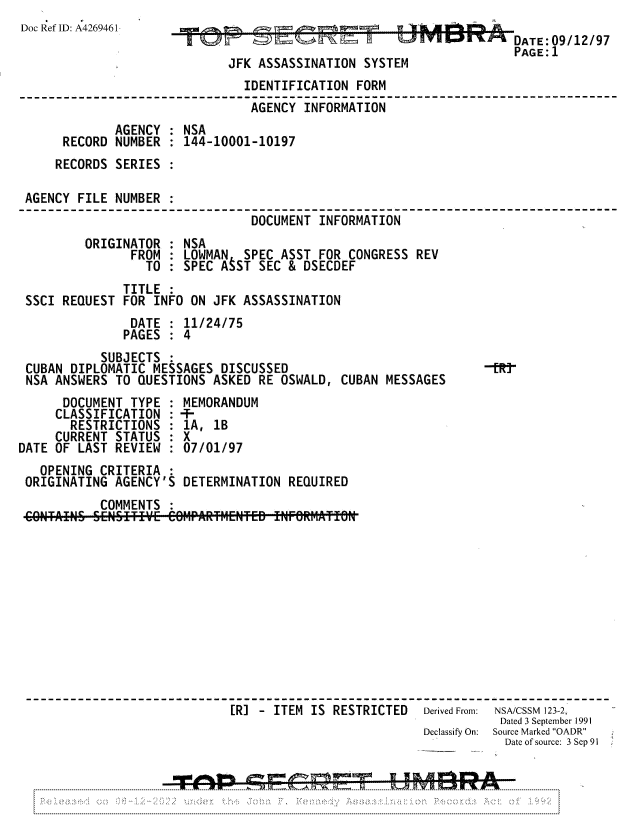 handle is hein.jfk/jfkarch81821 and id is 1 raw text is: Doc Ref ID: A4269461                                           A a  E/
DATE: 09/12/97
.4 ffK 9zPAGE:1
JFK ASSASSINATION SYSTEM
IDENTIFICATION FORM
AGENCY INFORMATION
AGENCY : NSA
RECORD NUMBER : 144-10001-10197
RECORDS SERIES :
AGENCY FILE NUMBER
DOCUMENT INFORMATION:NS
ORIGINATOR : NSA
FROM : LOWMAN SPEC ASST FOR CONGRESS REV
TO : SPEC ASST SEC & DSECDEF
TITLE :
SSCI REQUEST FOR INFO ON JFK ASSASSINATION
DATE : 11/24/75
PAGES : 4
SUBJECTS :
CUBAN DIPLOMATIC MESSAGES DISCUSSED                       -tR!
NSA ANSWERS TO QUESTIONS ASKED RE OSWALD, CUBAN MESSAGES
DOCUMENT TYPE : MEMORANDUM
CLASSIFICATION : -T-
RESTRICTIONS : 1A, 1B
CURRENT STATUS : X
DATE OF LAST REVIEW : 07/01/97
OPENING CRITERIA
ORIGINATING AGENCY'S DETERMINATION REQUIRED
COMMENTS
[R] - ITEM IS RESTRICTED Derived From: NSA/CSSM 123-2,
Dated 3 September 1991
Declassify On:  Source Marked OADR
Date of source: 3 Sep 91


