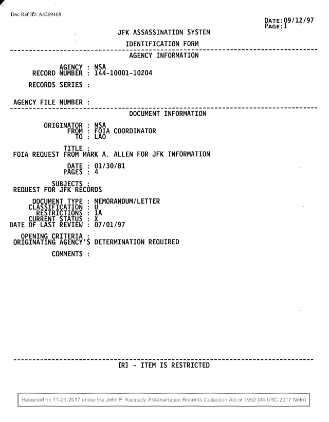 handle is hein.jfk/jfkarch81827 and id is 1 raw text is: Doc Ref I1): A4269468

JFK ASSASSINATION SYSTEM

DATE:09/12/97
PAGE:1

IDENTIFICATION FORM
-------------------------------- ------------ ----------------
AGENCY INFORMATION
AGENCY : NSA
RECORD NUMBER : 144-10001-10204
RECORDS SERIES :
AGENCY FILE NUMBER :
DOCUMENT INFORMATION---------
ORIGINATOR : NSA
FROM : FOIA COORDINATOR
TO : LAO
TITLE
FOIA REQUEST FROM MARK A. ALLEN FOR JFK INFORMATION
DATE : 01/30/81
PAGES : 4
SUBJECTS :
REQUEST FOR JFK RECORDS

DOCUMENT TYPE
CLASSIFICATION :
RESTRICTIONS :
CURRENT STATUS
DATE OF LAST REVIEW :
OPENING CRITERIA
ORIGINATING AGENCY'S

MEMORANDUM/LETTER
U
1A
X
07/01/97
DETERMINATION REQUIRED

COMMENTS
[J-ITEM IS RESTRICTED   -_   -

, , , , , , , , , , , , , , , , , , , , , , , , , , , , , , , , , , , , , , , , , , , , , , , , , , , , , , , , , , , , , , , , , , , , , , , , , , , , , , , , , , , , , , , , , , , , , , , , , , , , , , , , , , , , , , , , , , , , , , , , , , , , , , , , , , , , , , , , , , , , , , , , , , , , , , , , , , , , , , , , , , , , , , , , , , , , , , , , , , , , , , , , , , , , , , , , , , , , , , , , , , , , , , , , , , , , , , , , , , , , , , , , , , , , , , , , , , , , , , , , , , , , , , , , , ,
,,,,,,,,,,,,,,,,,,,,,,,,,,,,,,,,,,,,,,,,,,,,,,,,,,,,,,,,,,,,,,,,,,,,,,,,,,,,,,,,,,,,,,,,,,,,,,,,,,,,,,,,,,,,,,,,,,,,,,,,,,,,,,,,,,,,,,,,,,,,,,,,,,,,,,,,,,,,,,,,,,,,,,,,,,,,,,,,,,,,,,,,,,,,,,,,,,,,,,,,,,,,,,,,,,,,,,,,,,,,,,,,,,,,,,,,,,,,,,,,,,,,,,,,,,,,,


