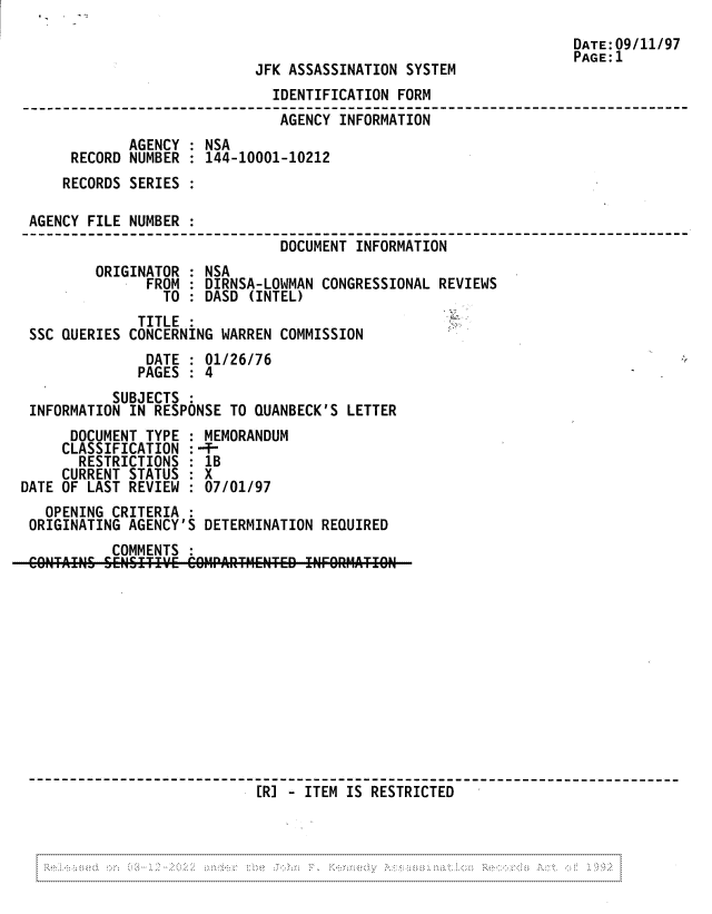 handle is hein.jfk/jfkarch81831 and id is 1 raw text is: DATE:09/11/97
PAGE:l1
JFK ASSASSINATION SYSTEM
IDENTIFICATION FORM
AGENCY'INFORMATION
AGENCY : NSA
RECORD NUMBER : 144-10001-10212
RECORDS SERIES :
AGENCY FILE NUMBER :
DOCUMENT INFORMATION
ORIGINATOR : NSA
FROM : DIRNSA-LOWMAN CONGRESSIONAL REVIEWS
TO : DASD (INTEL)
TITLE:
SSC QUERIES CONCERNING WARREN COMMISSION
DATE : 01/26/76
PAGES : 4
SUBJECTS
INFORMATION IN RESPONSE TO QUANBECK'S LETTER
DOCUMENT TYPE : MEMORANDUM
CLASSIFICATION :-T-
RESTRICTIONS : 1B
CURRENT STATUS : X
DATE OF LAST REVIEW : 07/01/97
OPENING CRITERIA :
ORIGINATING AGENCY'S DETERMINATION REQUIRED
COMMENTS
[R] - ITEM IS RESTRICTED

.............................................:  N  -....- --.'.-



