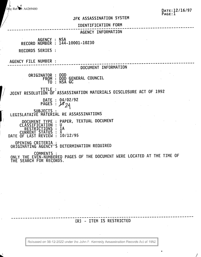 handle is hein.jfk/jfkarch81838 and id is 1 raw text is: F 1
Dc Ref : A4269480                                                DATE : I2 /16 /97
/                          ~PAGE: 1
JFK ASSASSINATION SYSTEM
IDENTIFICATION FORM
-----------------------------------------------------
AGENCY INFORMATION
AGENCY : NSA
RECORD NUMBER : 144-10001-10230
RECORDS SERIES :
AGENCY FILE NUMBER
DOCUMENT INFORMATION
ORIGINATOR : DOD
FROM : DOD GENERAL COUNCIL
TO : NSA GC
TITLE
JOINT RESOLUTION OF ASSASSINATION MATERIALS DISCLOSURE ACT OF 1992
DATE : 04/02/92
PAGES : )   j
SUBJECTS
LEGISLATAIVE MATERIAL RE ASSASSINATIONS
DOCUMENT TYPE : PAPER, TEXTUAL DOCUMENT
CLASSIFICATION : U
RESTRICTIONS : 1A
CURRENT STATUS : X
DATE OF LAST REVIEW : 10/12/95
OPENING CRITERIA
ORIGINATING AGENCY'S DETERMINATION REQUIRED
COMMENTS
ONLY THE EVEN-NUMBERED PAGES OF THE DOCUMENT WERE LOCATED AT THE TIME OF
THE SEARCH FOR RECORDS.
[RI - ITEM IS RESTRICTED

/


