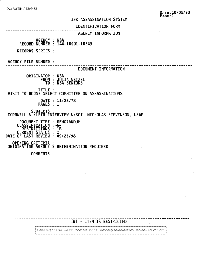 handle is hein.jfk/jfkarch81840 and id is 1 raw text is: Doc Ref JIr A4269482

JFK ASSASSINATION SYSTEM

DATE:10/05/98
PAGE:1

IDENTIFICATION FORM
AGENCY INFORMATION
AGENCY : NSA
RECORD NUMBER : 144-10001-10249
RECORDS SERIES
AGENCY FILE NUMBER :
DOCUMENT INFORMATION
ORIGINATOR : NSA
FROM : JULIA WETZEL
TO : NSA SENIORS
TITLE
VISIT TO HOUSE SELECT COMMITTEE ON ASSASSINATIONS
DATE : 11/28/78
PAGES : 1
SUBJECTS
CORNWELL & KLEIN INTERVIEW W/SGT. NICHOLAS STEVENSON, USAF
DOCUMENT TYPE : MEMORANDUM
CLASSIFICATION :-S-
RESTRICTIONS : 1B
CURRENT STATUS : X
DATE OF LAST REVIEW : 09/25/98

OPENING CRITERIA
ORIGINATING AGENCY'S

DETERMINATION REQUIRED

COMMENTS :
[R]  ITEM IS RESTRICTED


