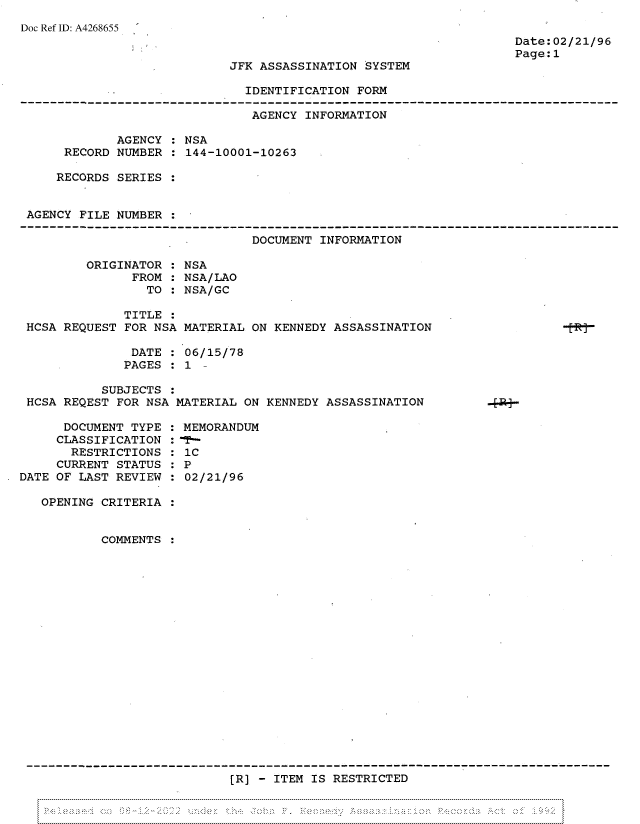 handle is hein.jfk/jfkarch81846 and id is 1 raw text is: Doc Ref ID: A4268655

Date:02/21/96
Page:1

JFK ASSASSINATION SYSTEM

IDENTIFICATION FORM

AGENCY INFORMATION
AGENCY : NSA
RECORD NUMBER : 144-10001-10263
RECORDS SERIES :
AGENCY FILE NUMBER
DOCUMENT INFORMATION
ORIGINATOR : NSA
FROM : NSA/LAO
TO : NSA/GC
TITLE
HCSA REQUEST FOR NSA MATERIAL ON KENNEDY ASSASSINATION
DATE : 06/15/78
PAGES : 1 -
SUBJECTS :
HCSA REQEST FOR NSA MATERIAL ON KENNEDY ASSASSINATION

DOCUMENT TYPE
CLASSIFICATION
RESTRICTIONS
CURRENT STATUS
DATE OF LAST REVIEW

:MEMORANDUM
1C
2P
:02/21/96

OPENING CRITERIA :
COMMENTS :

[R] - ITEM IS RESTRICTED

V ~ ~



