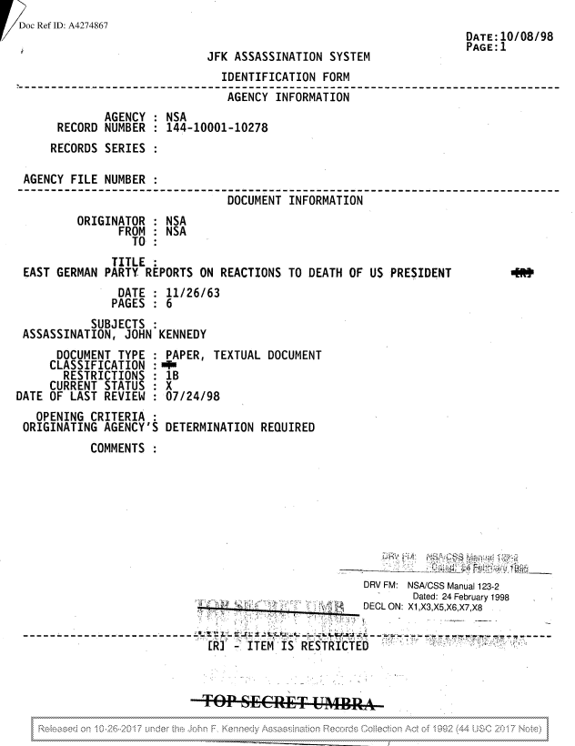 handle is hein.jfk/jfkarch81858 and id is 1 raw text is: ! Doc Ref ID: A4274867

JFK ASSASSINATION SYSTEM

DATE:10/08/98
PAGE:1

IDENTIFICATION FORM
AGENCY INFORMATION
AGENCY : NSA
RECORD NUMBER : 144-10001-10278
RECORDS SERIES
AGENCY FILE NUMBER
DOCUMENT INFORMATION
ORIGINATOR : NSA
FROM : NSA
TO

TITLE
EAST GERMAN PARTY REPORTS ON REACTIONS TO DEATH OF US PRESIDENT
DATE : 11/26/63
PAGES : 6
SUBJECTS
ASSASSINATION, JOHN KENNEDY

4.9

DOCUMENT TYPE
CLASSIFICATION
RESTRICTIONS :
CURRENT STATUS
DATE OF LAST REVIEW :
OPENING CRITERIA :
ORIGINATING AGENCY'S

PAPER, TEXTUAL DOCUMENT
1B
X
07/24/98
DETERMINATION REQUIRED

COMMENTS

DRV FM: NSA/CSS Manual 123-2
Dated: 24 February 1998
DEOL ON: X1,X3,X5,X6,X7,X8
[R'       ITEM IS RESTRICTED
. . .~TO .SECRET ..........  ...........  ..........  .U          M ..........................  .............P........:...  .........................:
..  .  . -N   v  .  . .  .   ..:\ z  . .. .  . .  .: .\ . v   v \ .. ? : . .  - :: v \  t .  ,v  . . :  .   .       .         .
v vvvvvvvvvvvvvvvvvvvvvvvvvvvvvvvvvvvvvvvvvvvvUNvvvvvv  _ .NCNAvvv                     v 1vvvvvv   vvvvvvvvvvvvvvvvvvvvvvvvvvvvvvvvvvv


