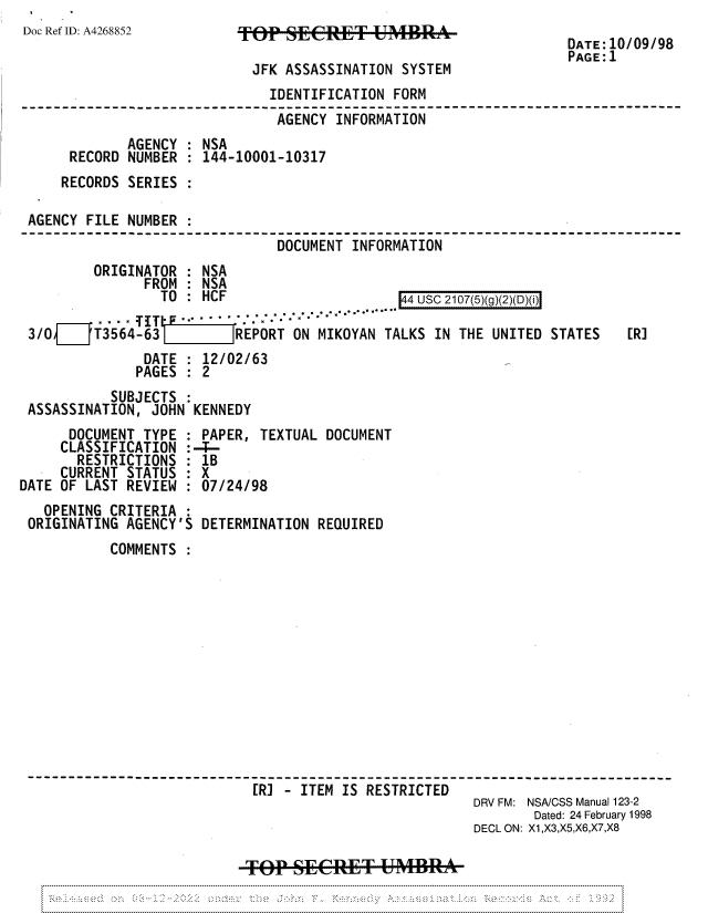 handle is hein.jfk/jfkarch81897 and id is 1 raw text is: Doc Ref ID: A4268852

TOP SECRET UMBRA

JFK ASSASSINATION SYSTEM
IDENTIFICATION FORM
AGENCY INFORMATION
AGENCY : NSA
RECORD NUMBER : 144-10001-10317
RECORDS SERIES :
AGENCY FILE NUMBER :
DOCUMENT INFORMATION

DATE:10/09/98
PAGE:1

ORIGINATOR : NSA
FROM : NSA
TO : HCF

3/O{    'T3564-63   J       REPORT ON MIKOYAN TALKS IN THE UNITED STATES
DATE : 12/02/63
PAGES    2
SUBJECTS
ASSASSINATION, JOHN KENNEDY

[R]

DOCUMENT TYPE
CLASSIFICATION :
RESTRICTIONS :
CURRENT STATUS :
DATE OF LAST REVIEW
OPENING CRITERIA :
ORIGINATING AGENCY'S

PAPER, TEXTUAL DOCUMENT
-
1B
X
07/24/98
DETERMINATION REQUIRED

COMMENTS
[R] - ITEM IS RESTRICTED
DRV FM: NSA/CSS Manual 123-2
Dated: 24 February 1998
DECL ON: X1,X3,X5,X6,X7,X8
TPSECRE&T UMBRA

144 USC 2107(5)(q)(2)(D)(i)


