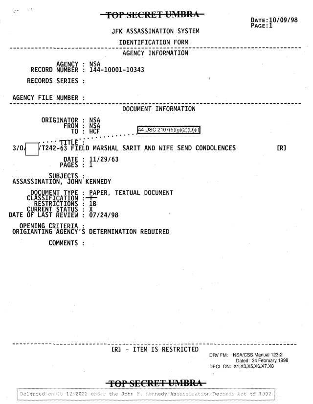 handle is hein.jfk/jfkarch81923 and id is 1 raw text is: DATE:10/09/98
PAGE:1
JFK ASSASSINATION SYSTEM
IDENTIFICATION FORM
AGENCY INFORMATION
AGENCY : NSA
RECORD NUMBER : 144-10001-10343
RECORDS SERIES :
AGENCY FILE NUMBER :
DOCUMENT INFORMATION
ORIGINATOR : NSA
FROM : NSA           4 USC 2107(5)(g)(2)(D)(i)
TO : HCF
--- TITLE
3/0[JT242-63 FIELD MARSHAL SARIT AND WIFE SEND CONDOLENCES              [R]
DATE : 11/29/63
PAGES : 1
SUBJECTS
ASSASSINATION, JOHN KENNEDY
DOCUMENT TYPE : PAPER, TEXTUAL DOCUMENT
CLASSIFICATION :--T-
RESTRICTIONS : 1B
CURRENT STATUS : X
DATE OF LAST REVIEW : 07/24/98
OPENING CRITERIA
ORIGIANTING AGENCY'S DETERMINATION REQUIRED
COMMENTS
--------------------[RI - ITEM IS RESTRICTED--------------
DRV FM: NSA/CSS Manual 123-2
Dated: 24 February 1998
DECL ON: X1,X3,X5,X6,X7,X8
TPSEERE+- UMBRA~


