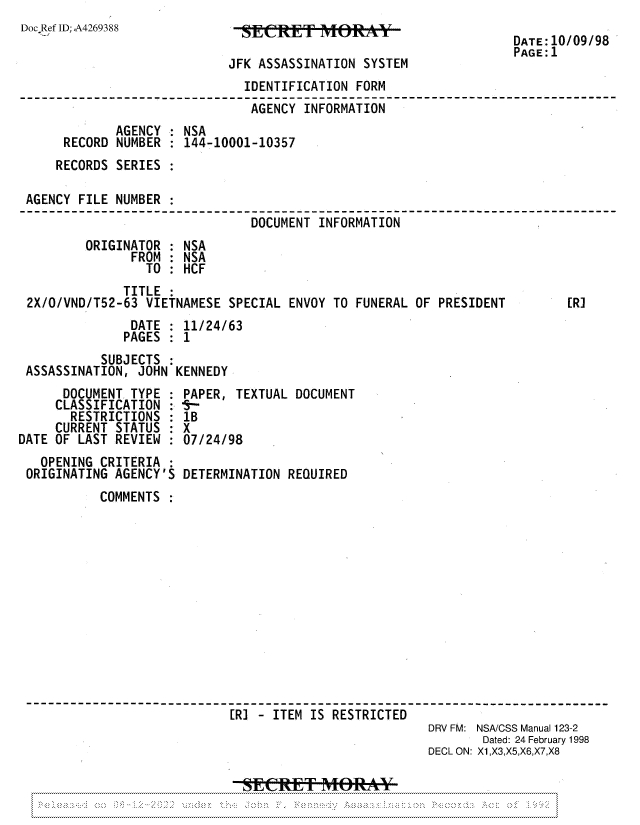 handle is hein.jfk/jfkarch81937 and id is 1 raw text is: Doc Ref ID;,A4269388

JFK ASSASSINATION SYSTEM

DATE :10/09/98
PAGE:1

IDENTIFICATION FORM
AGENCY INFORMATION
AGENCY : NSA
RECORD NUMBER : 144-10001-10357
RECORDS SERIES
AGENCY FILE NUMBER :
DOCUMENT INFORMATION
ORIGINATOR : NSA
FROM : NSA
TO : HCF
TITLE
2X/0/VND/T52-63 VIETNAMESE SPECIAL ENVOY TO FUNERAL OF PRESIDENT      [R]
DATE : 11/24/63
PAGES : 1
SUBJECTS
ASSASSINATION, JOHN KENNEDY

DOCUMENT TYPE
CLASSIFICATION
RESTRICTIONS
CURRENT STATUS
DATE OF LAST REVIEW

OPENING CRITERIA
ORIGINATING AGENCY'S

PAPER, TEXTUAL DOCUMENT
lB
X
07/24/98
DETERMINATION REQUIRED

COMMENTS
[R-  - ITEM IS RESTRICTED
DRV FM: NSA/CSS Manual 123-2
Dated: 24 February 1998
DECL ON: X1,X3,X5,X6,X7,X8

N .*... .:....            *----

S.*N~N   NN N                                                 N N   N      '.N~*   *N~      >._

:
:
:
:
:


