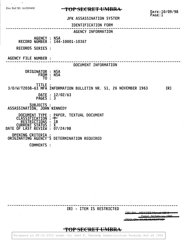 handle is hein.jfk/jfkarch81947 and id is 1 raw text is: Doc Ref ID: A4269400

JFK ASSASSINATION SYSTEM

DATE:10/09/98
PAGE:1

TITLE :
3/0/W/T2038-63 MFA INFORMATION BULLETIN NR. 51, 26 NOVEMBER 1963

DATE : 12/02/63
PAGES   3
SUBJECTS :
ASSASSINATION, JOHN KENNEDY
DOCUMENT TYPE : PAPER, TEXTUAL DOCUMENT
CLASSIFICATION :
RESTRICTIONS : 1B
CURRENT STATUS : X
DATE OF LAST REVIEW  07/24/98

OPENING CRITERIA
ORIGINATING AGENCY'S

DETERMINATION REQUIRED

COMMENTS
[R] - ITEM IS RESTRICTED
TOP SECRET UMBRA

[R]

IDENTIFICATION FORM
AGENCY INFORMATION
AGENCY : NSA
RECORD NUMBER : 144-10001-10367
RECORDS SERIES
AGENCY FILE NUMBER
DOCUMENT INFORMATION
ORIGINATOR : NSA
FROM : NSA
TO :


