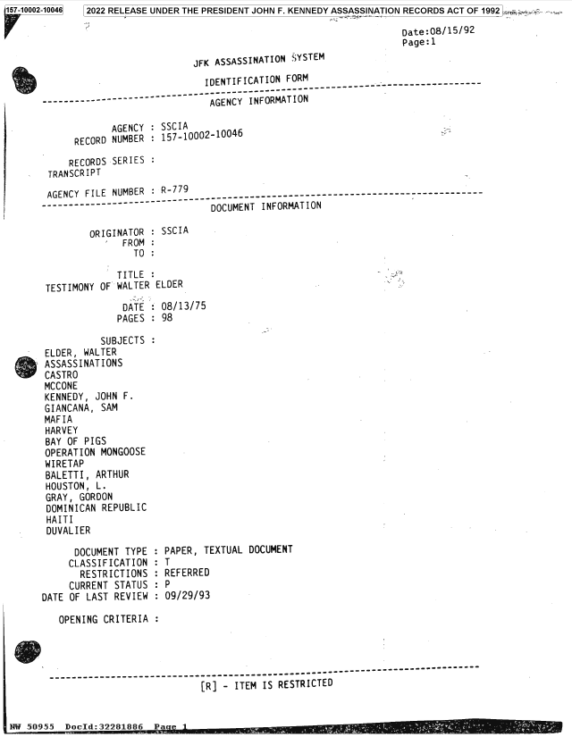 handle is hein.jfk/jfkarch81962 and id is 1 raw text is: 157-10002-10046  2022 RELEASE UNDER THE PRESIDENT JOHN F. KENNEDY ASSASSINATION RECORDS ACT OF 1992:
Date:08/15/92
Page:l
JFK ASSASSINATION SYSTEM
IDENTIFICATION FORM
- - - - - - - - - - - - - - - - - - - ------ -- - - - - - - - - - - - - - -
-- -       AGENCY INFORMATION
AGENCY : SSCIA
RECORD NUMBER : 157-10002-10046
RECORDS SERIES :
TRANSCRIPT
AGENCY FILE NUMBER : R-779
..                        DOCUMENT INFORMATION
ORIGINATOR    SSCIA
FROM:
TO
TITLE
TESTIMONY OF WALTER ELDER
DATE: 08/13/75
PAGES : 98
SUBJECTS
ELDER, WALTER
ASSASSINATIONS
CASTRO
MCCONE
KENNEDY, JOHN F.
GIANCANA, SAM
MAFIA
HARVEY
BAY OF PIGS
OPERATION MONGOOSE
WIRETAP
BALETTI, ARTHUR
HOUSTON, L.
GRAY, GORDON
DOMINICAN REPUBLIC
HAITI
DUVALIER
DOCUMENT TYPE : PAPER, TEXTUAL DOCUMENT
CLASSIFICATION : T
RESTRICTIONS : REFERRED
CURRENT STATUS : P
DATE OF LAST REVIEW : 09/29/93
OPENING CRITERIA
------------------------------------------------------------
[R] - ITEM IS RESTRICTED
NW 5095    Docld:32281886  Pa e


