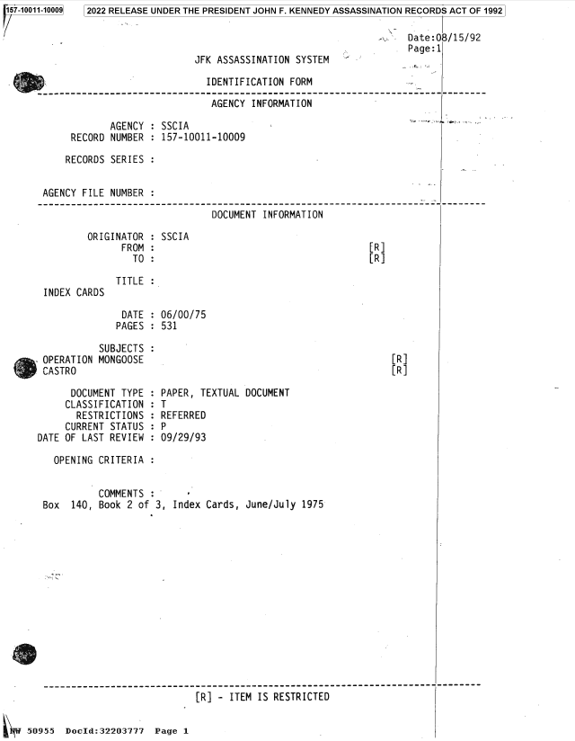 handle is hein.jfk/jfkarch82042 and id is 1 raw text is: 157-10011-10009

2022 RELEASE UNDER THE PRESIDENT JOHN F. KENNEDY ASSASSINATION RECORDS ACT OF 1992
Date:08/15/92
Page:1
JFK ASSASSINATION SYSTEM

IDENTIFICATION FORM
AGENCY INFORMATION
AGENCY : SSCIA
RECORD NUMBER : 157-10011-10009
RECORDS SERIES :
AGENCY FILE NUMBER :
DOCUMENT INFORMATION

ORIGINATOR
FROM
TO

INDEX CARDS

SSCIA

TITLE :

DATE : 06/00/75
PAGES : 531
SUBJECTS :
OPERATION MONGOOSE
CASTRO

DOCUMENT TYPE
CLASSIFICATION
RESTRICTIONS
CURRENT STATUS
DATE OF LAST REVIEW

PAPER, TEXTUAL DOCUMENT
:T
REFERRED
:P
09/29/93

OPENING CRITERIA :
COMMENTS :
Box  140, Book 2 of 3, Index Cards, June/July 1975
[R] - ITEM IS RESTRICTED
50955 Docld:32203777 Page 1

[R]
[R]

[R]
[R]


