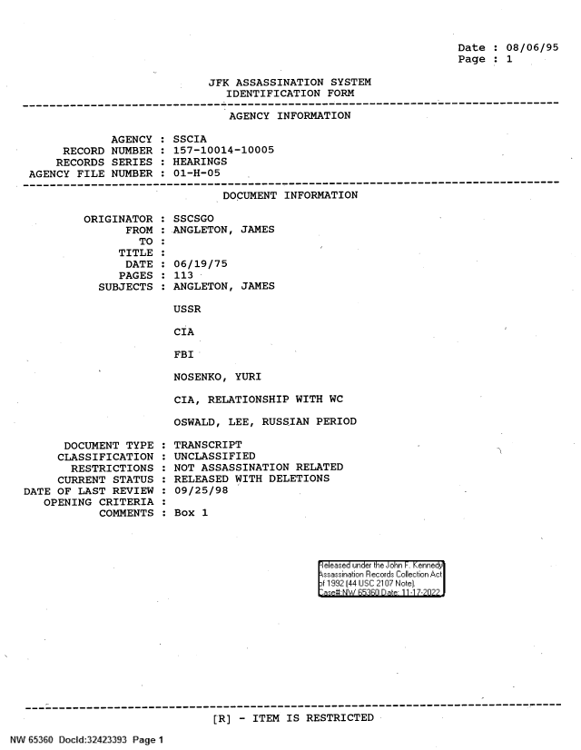 handle is hein.jfk/jfkarch82083 and id is 1 raw text is: Date : 08/06/95
Page : 1

JFK ASSASSINATION SYSTEM
IDENTIFICATION FORM

AGENCY INFORMATION

AGENCY
RECORD NUMBER
RECORDS SERIES
AGENCY FILE NUMBER

SSCIA
157-10014-10005
HEARINGS
01-H-05

DOCUMENT INFORMATION

ORIGINATOR
FROM
TO
TITLE
DATE
PAGES
SUBJECTS

DOCUMENT TYPE
CLASSIFICATION
RESTRICTIONS
CURRENT STATUS
DATE OF LAST REVIEW
OPENING CRITERIA
COMMENTS

SSCSGO
ANGLETON, JAMES
06/19/75
113
ANGLETON, JAMES
USSR
CIA
FBI
NOSENKO, YURI

CIA, RELATIONSHIP WITH WC
OSWALD, LEE, RUSSIAN PERIOD
TRANSCRIPT
UNCLASSIFIED
NOT ASSASSINATION RELATED
RELEASED WITH DELETIONS
09/25/98
Box 1

el ease under the iJohn F  ennei 'dy
ssasi.a'in Records~ Collect in Ac
jt1199 1441 UcS:C 210:7 NoJte].
*aseu NW hR::FRr D ate 11 -1 7-2n2

[R] - ITEM IS RESTRICTED

N V8~3O IoclId:32423393 Page 1


