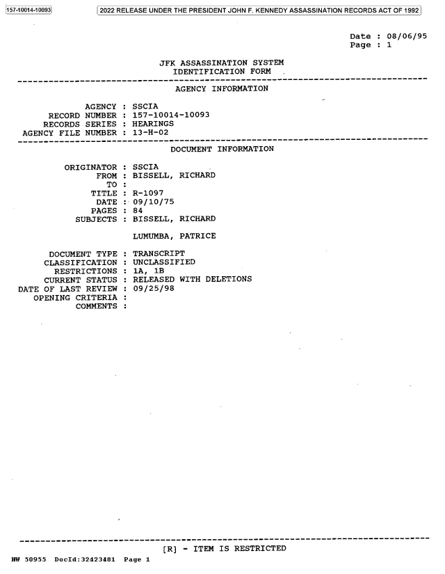 handle is hein.jfk/jfkarch82100 and id is 1 raw text is: 157-10014-10093

Date : 08/06/95
Page : 1

JFK ASSASSINATION SYSTEM
IDENTIFICATION FORM  .

AGENCY INFORMATION

AGENCY
RECORD NUMBER
RECORDS SERIES
AGENCY FILE NUMBER

: SSCIA
: 157-10014-10093
: HEARINGS
: 13-H-02

DOCUMENT INFORMATION
ORIGINATOR : SSCIA
FROM : BISSELL, RICHARD
TO :
TITLE : R-1097
DATE :-09/10/75
PAGES : 84
SUBJECTS : BISSELL, RICHARD

LUMUMBA, PATRICE

DOCUMENT TYPE
CLASSIFICATION
RESTRICTIONS
CURRENT STATUS
DATE OF LAST REVIEW
OPENING CRITERIA
COMMENTS

: TRANSCRIPT
: UNCLASSIFIED
: 1A, 1B
: RELEASED WITH DELETIONS
: 09/25/98

[R] - ITEM IS RESTRICTED

NW 50955 DocId:32423481 Page 1

 02022 RELEASE UNDER THE PRESIDENT JOHN F. KENNEDY ASSASSINATION RECORDS ACT OF 19921



