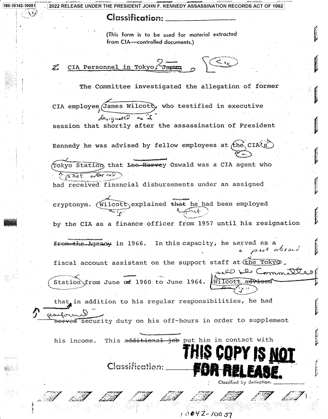 handle is hein.jfk/jfkarch82604 and id is 1 raw text is: 180-10142-10051  2022 RELEASE UNDER THE PRESIDENT JOHN F. KENNEDY ASSASSINATION RECORDS ACT OF 1992
Classification:
(This form is to be used for material extracted
from CIA--controlled documents.)
CIA Personnel in Tokyo
The Committee investigated the allegation of former
CIA employee James Wilot   who testified in executive
session that shortly after the assassination of President
Kennedy he was advised by fellow employees at      IA
Tokyo statJr. that _z -arvey Oswald was a CIA agent who
had received financial disbursements under an assigned
cryptonym. Wilcot   explained tha-t he had been employed
by the CIA as a finance officer from 1957 until his resignation
-r     .ges    in 1966. In this capacity, he served as a
fiscal account assistant on the support staff at (he Tok
Station from June cr 1960 to June 1964.
that in addition to his regular responsibilities, he had
Ssecurity duty on his off-hours in order to supplement
his income. This ai-dn--eb put him in contact with
TS COPY S
~~'~-' p Thi  )in =~      pua  ira
C d e
-Ctoss f ed                                   b'y der ivc'ion: _______
.                           ei ..:rJ-


