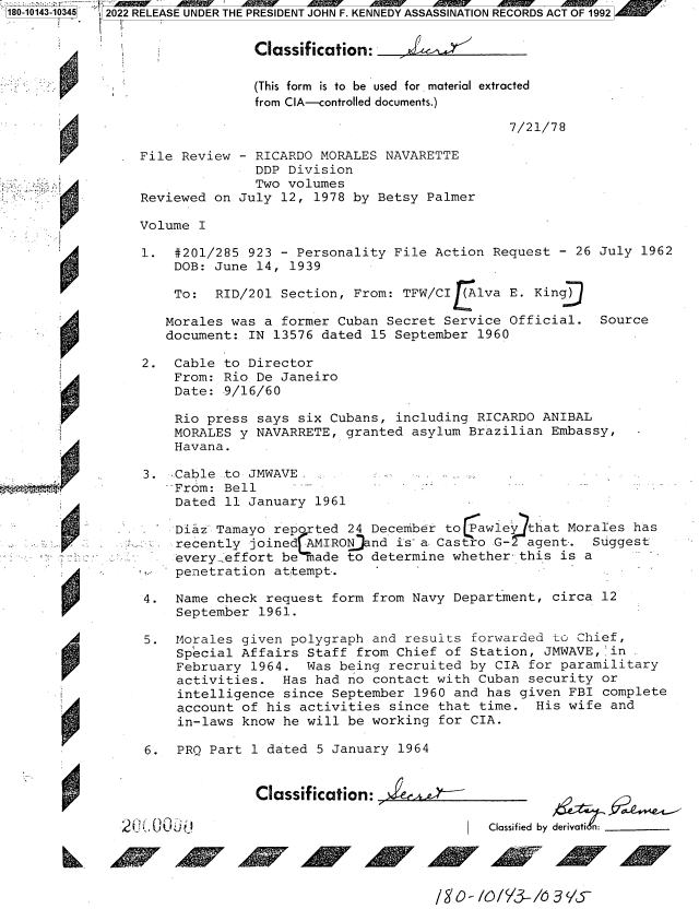 handle is hein.jfk/jfkarch82729 and id is 1 raw text is: 180-10143-10345

2022 RELEASE UNDER THE PRESIDENT JOHN F. KENNEDY ASSASSINATION RECORDS ACT OF 1992
Classification:__
(This form is to be used for. material extracted
from CIA-controlled documents.)
7/21/78
File Review - RICARDO MORALES NAVARETTE
DDP Division
Two volumes
Reviewed on July 12, 1978 by Betsy Palmer
Volume I
1. #201/285 923 - Personality File Action Request - 26 July 1962
DOB: June 14, 1939
To: RID/201 Section, From: TFW/CI   lva E. King
Morales was a former Cuban Secret Service Official. Source
document: IN 13576 dated 15 September 1960
2. Cable to Director
From: Rio De Janeiro
Date: 9/16/60
Rio press says six Cubans, including RICARDO ANIBAL
MORALES y NAVARRETE, granted asylum Brazilian Embassy,
Havana.
3. Cable ..to JMWAVE.
From: Bell
Dated 11 January 1961
Diaz Tamayo repr ted 24 December to tawie  hat Morales has
recently joined-AIRON.nd is a. Castro G- agent.   Suggest
every..effort be made to determine whether this is a
penetration at'tempt,.
4. Name check request form from Navy Department, circa 12
September 1961.
5. Morales given polygraph and results forwarded to Chief,
Special Affairs Staff from Chief of Station, JMWAVE, in
February 1964. Was being recruited by CIA for paramilitary
activities. Has had no contact with Cuban security or
intelligence since September 1960 and has given FBI complete
account of his activities since that time. His wife and
in-laws know he will be working for CIA.
6. PRQ Part 1 dated 5 January 1964

Classification:      -

Classified by deriv

igo- /o/Y3-/6ays5


