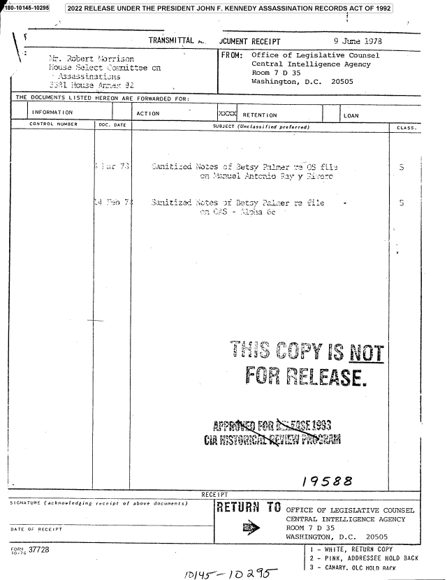 handle is hein.jfk/jfkarch82847 and id is 1 raw text is: 180-10145-10295

TRANSMITTAL ,..

JCUMENT RECEIPT

9 Juine 1978

Robert cr~
_ut.  sec r iae LS

T

FROM: Office of Legislative Counsel
Central Intelligence Agency
Room 7 D 35
Washington, D.C. 20505

THE DOCUMENTS LISTED HEREON ARE FORWARDED FOR:
INFORMATION                  ACTION                 XX     RETENTION                   LOAN
CONTROL NUMBER     DOC. DATE                       SUBJECT (Unclassified preferred)                    CLASS.

- ..~u.

'0 a . -.-,E.' L`Jf  7  .  =.M  %

'4
FOR EL EASE
/ 9588
RECE I PT
SIGNATURE (acknowledging receipt of above documents)   RETURN       TO    OFFICE OF LEGISLATIVE COUNSEL
CENTRAL INTELLIGENCE AGENCY
DATE OF RECEIPT                                                           A    NROOM 7 D 35
WASHINGTON, D.C.     20505
FOR'. 37728                                                                     I - WHITE, RETURN COPY
1O-7o
2 - PINK, ADDRESSEE HOLD BACK
3 - CANARY. OLC HOLD RAC

5   2022 RELEASE UNDER THE PRESIDENT JOHN F. KENNEDY ASSASSINATION RECORDS ACT OF 1992


