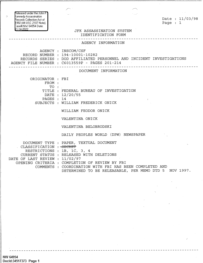 handle is hein.jfk/jfkarch82954 and id is 1 raw text is: Date
Page

11/03/98
1

Released under the John F.1
Kennedy Assassination
Records Collection Act of
1992 (44 US C 2107 Note).
-ase#:NW 64954 Date:
11-1 4-2022

AGENCY INFORMATION

RECORD
RECORDS
AGENCY FILE

AGENCY
NUMBER
SERIES
NUMBER

INSCOM/CSF
194-10001-10282
DOD AFFILIATED PERSONNEL AND INCIDENT INVESTIGATIONS
C6013559P - PAGES 201-214

DOCUMENT INFORMATION

ORIGINATOR
FROM
TO
TITLE
DATE
PAGES
SUBJECTS

: FBI

FEDERAL BUREAU OF INVESTIGATION
12/20/55
14
WILLIAM FREDERICK ONICK
WILLIAM FEODOR ONICK
VALENTINA ONICK
VALENTINA BELOBRODSKI
DAILY PEOPLES WORLD (DPW) NEWSPAPER

DOCUMENT TYPE
CLASSIFICATION
RESTRICTIONS
CURRENT STATUS
DATE OF LAST REVIEW
OPENING CRITERIA
COMMENTS

PAPER, TEXTUAL DOCUMENT
1B,  1C,  3, 4
RELEASED WITH DELETIONS
11/02/97
COMPLETION OF REVIEW BY FBI
COORDINATION WITH FBI HAS BEEN COMPLETED AND
DETERMINED TO BE RELEASABLE, PER MEMO DTD 5

NW 64954
Dcld:34511313 Page 1

JFK ASSASSINATION SYSTEM
IDENTIFICATION FORM

NOV 1997.


