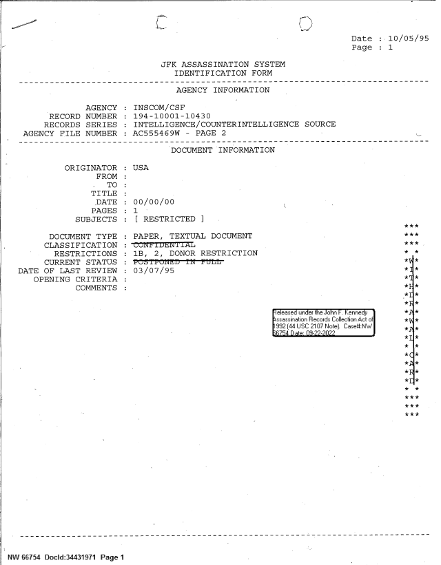 handle is hein.jfk/jfkarch82966 and id is 1 raw text is: Date : 10/05/95
Page   1

JFK ASSASSINATION SYSTEM
IDENTIFICATION FORM

AGENCY INFORMATION
AGENCY : INSCOM/CSF
RECORD NUMBER : 194-10001-10430
RECORDS SERIES : INTELLIGENCE/COUNTERINTELLIGENCE SOURCE
AGENCY FILE NUMBER : AC555469W - PAGE 2

DOCUMENT INFORMATION
ORIGINATOR    USA
FROM
TO
TITLE
DATE :00/00/00
PAGES   1
SUBJECTS :[ RESTRICTED ]

DOCUMENT TYPE
CLASSIFICATION
RESTRICTIONS
CURRENT STATUS
DATE OF LAST REVIEW
OPENING CRITERIA
COMMENTS

PAPER, TEXTUAL DOCUMENT
: uPiWlt1IT1AL
1B, 2, DONOR RESTRICTION
  ±OSVPONED IJN rULL
03/07/95

eleased under the John F. Kennedy
ssassination Records Collection Act of
992 (44 USC 2107 Note]. Case:NW
6754 Date 03-22-2022

NW  7 654 Docld 34431971 Page 1

***
***
* *
*V *
*]*
* *
* *
*I *
*5 *
*I *
*y *
*g *
* *
*p *
*r *
* *
** *



