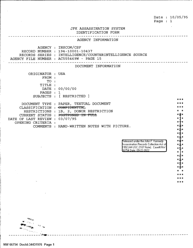 handle is hein.jfk/jfkarch82971 and id is 1 raw text is: Date   10/05/95
Page   1

JFK ASSASSINATION SYSTEM
IDENTIFICATION FORM

AGENCY INFORMATION

AGENCY
RECORD NUMBER
RECORDS SERIES
AGENCY FILE NUMBER

INSCOM/CSF
194-10001-10437
INTELLIGENCE/COUNTERINTELLIGENCE SOURCE
AC555469W - PAGE 15

DOCUMENT INFORMATION

ORIGINATOR
FROM
TO
TITLE
DATE
PAGES
SUBJECTS
DOCUMENT TYPE
CLASSIFICATION
RESTRICTIONS
CURRENT STATUS
DATE OF LAST REVIEW
OPENING CRITERIA
COMMENTS

:USA
00/00/00
: 1
[ RESTRICTED ]
PAPER, TEXTUAL DOCUMENT
1B, 2, DONOR RESTRICTION
:POOTE&NEB-IN-FULL
03/07/95
: HAND-WRITTEN NOTES WITH PICTURE.

*1
*1
*1
*;
*

eleased under the John -. Kennedy
ssassination Records Collection Act of
992 (44 USC 2107 Note]. Case:NW
;R754 D a 09-22-2022

*]

:*
*
*
*
*
.*

.*
1*

* *

- ;                      *1     A

NW 66754 Docld:3443197 Page 1

***
* *

* j *


