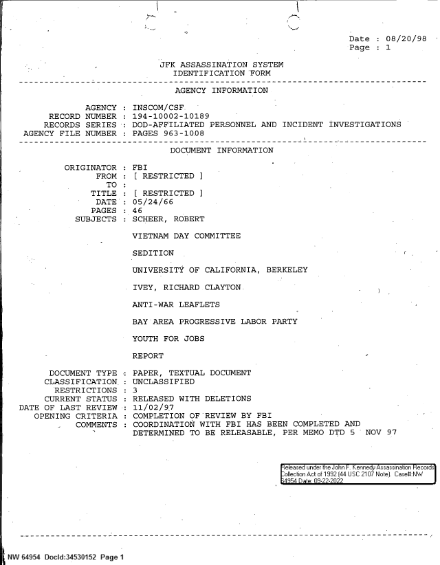 handle is hein.jfk/jfkarch82995 and id is 1 raw text is: Date   08/20/98
Page   1

JFK ASSASSINATION SYSTEM
IDENTIFICATION FORM

AGENCY INFORMATION

AGENCY
RECORD NUMBER
RECORDS SERIES
AGENCY FILE NUMBER

INSCOM/CSF
194-10002-10189
DOD-AFFILIATED PERSONNEL AND INCIDENT INVESTIGATIONS
PAGES 963-10.08

DOCUMENT INFORMATION

ORIGINATOR
FROM
TO
TITLE
DATE
PAGES
SUBJECTS

FBI
[ RESTRICTED ]
[ RESTRICTED ]
05/24/66
46
SCHEER, ROBERT

VIETNAM DAY COMMITTEE
SEDITION
UNIVERSITY OF CALIFORNIA, BERKELEY
IVEY, RICHARD CLAYTON.
ANTI-WAR LEAFLETS
BAY AREA PROGRESSIVE LABOR PARTY
YOUTH FOR JOBS
REPORT

DOCUMENT TYPE
CLASSIFICATION.
RESTRICTIONS
CURRENT STATUS
DATE OF LAST REVIEW
OPENING CRITERIA
COMMENTS

PAPER, TEXTUAL DOCUMENT
UNCLASSIFIED
3
RELEASED WITH DELETIONS
11/02/9 7
COMPLETION OF~REVIEW BY FBI
COORDINATION WITH FBI HAS BEEN COMPLETED AND
DETERMINED TO BE RELEASABLE, PER MEMO DTD 5 NOV 97

eleased under the John F. Kennedy Assassination Records
ollection Act of 1992 (44 USC 2107 Note]. Case#:NW
4954 Date 0-22-222

SNW 6454 Docild:345 3152 Page 1


