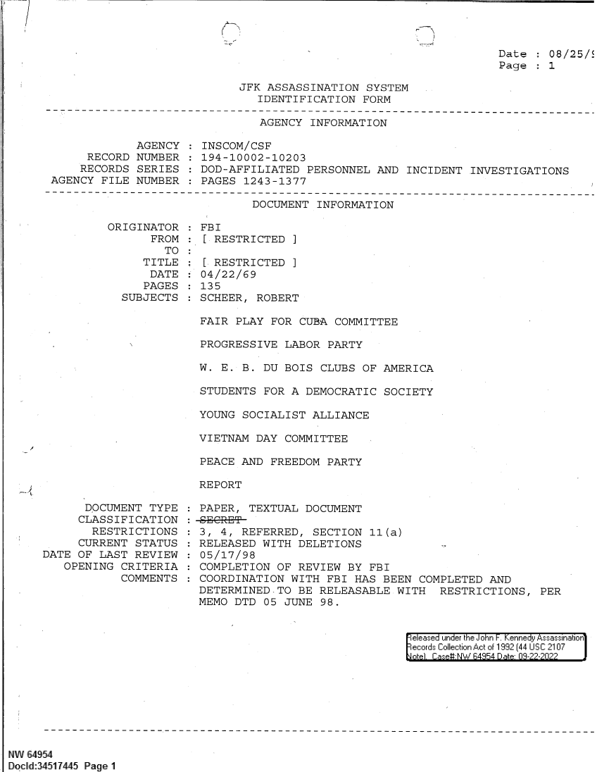 handle is hein.jfk/jfkarch82997 and id is 1 raw text is: Date : 08/25/
Page : 1

JFK ASSASSINATION SYSTEM
IDENTIFICATION FORM

AGENCY INFORMATION

AGENCY
RECORD NUMBER
RECORDS SERIES
AGENCY FILE NUMBER

INSCOM/CSF
194-10002-10203
DOD-AFFILIATED PERSONNEL AND INCIDENT INVESTIGATIONS
PAGES 1243-1377

DOCUMENT INFORMATION

ORIGINATOR
FROM
TO
TITLE
DATE
PAGES
SUBJECTS

FBI
[ RESTRICTED ]
[ RESTRICTED ]
04/22/69
135
SCHEER, ROBERT

FAIR PLAY FOR CUBA COMMITTEE
PROGRESSIVE LABOR PARTY
W. E. B. DU BOIS CLUBS OF AMERICA
STUDENTS FOR A DEMOCRATIC SOCIETY
YOUNG SOCIALIST ALLIANCE
VIETNAM DAY COMMITTEE
PEACE AND FREEDOM PARTY
REPORT

DOCUMENT TYPE
CLASSIFICATION
RESTRICTIONS
CURRENT STATUS
DATE OF LAST REVIEW
OPENING CRITERIA
COMMENTS

PAPER, TEXTUAL DOCUMENT
-S  GRE-T
3, 4, REFERRED, SECTION 11(a)
RELEASED WITH DELETIONS          -
05/17/98
COMPLETION OF REVIEW BY FBI
COORDINATION WITH FBI HAS BEEN COMPLETED AND
DETERMINED.TO BE RELEASABLE WITH RESTRICTIONS, PER
MEMO DTD 05 JUNE 98.

eleased under the John F. Kennedy Assassination
ecords Collection Act of 1992 (44 USC 2107
otel. Case#:NW/ 84954 Date: 09-22-2022 J

NW 64954
Docld:34511445 Page 1

r
:
--


