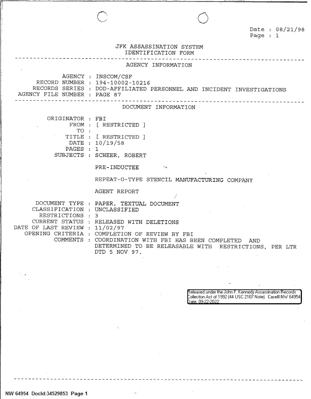 handle is hein.jfk/jfkarch83004 and id is 1 raw text is: 0

Date : 08/21/98
Page   1

JFK ASSASSINATION SYSTEM
IDENTIFICATION FORM

AGENCY INFORMATION

AGENCY
RECORD NUMBER
RECORDS SERIES
AGENCY FILE NUMBER

INSCOM/CSF
194-10002-10216
DOD-AFFILIATED PERSONNEL AND INCIDENT INVESTIGATIONS
PAGE 87

DOCUMENT INFORMATION
ORIGINATOR   FBI
FROM   [ RESTRICTED ]

TO
TITLE
DATE
PAGES
SUBJECTS

: [ RESTRICTED ]
10/19/58
: 1
SCHEER, ROBERT

PRE-INDUCTEE      -
REPEAT-O-TYPE STENCIL MANUFACTURING COMPANY
AGENT REPORT

DOCUMENT TYPE
CLASSIFICATION
RESTRICTIONS
CURRENT STATUS
DATE OF LAST REVIEW
OPENING CRITERIA
COMMENTS

PAPER, TEXTUAL DOCUMENT
UNCLASSIFIED
3
RELEASED WITH DELETIONS
11/02/97
COMPLETION OF REVIEW BY FBI
COORDINATION WITH FBI HAS BEEN COMPLETED AND
DETERMINED TO BE RELEASABLE WITH RESTRICTIONS, PER LTR
DTD 5 NOV 97.

|e eased under the John -. Kennedy Assassination Hecords
:llection A c of 1992 (44 USC 2107 Note]. Case#:NW 64954

NW 64954 DocId:34529853 Page 1


