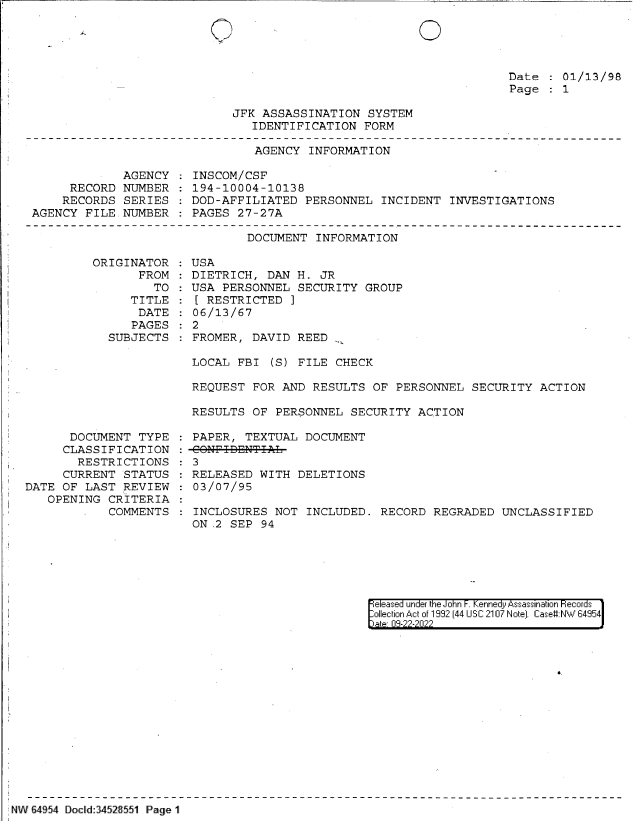 handle is hein.jfk/jfkarch83023 and id is 1 raw text is: 0

Date : 01/13/98
Page   1

JFK ASSASSINATION SYSTEM
IDENTIFICATION FORM

AGENCY INFORMATION

AGENCY
RECORD NUMBER
RECORDS SERIES
AGENCY FILE. NUMBER

INSCOM/CSF
194-10004-10138
DOD-AFFILIATED PERSONNEL INCIDENT INVESTIGATIONS
PAGES 27-27A

DOCUMENT INFORMATION

ORIGINATOR
FROM
TO
TITLE
DATE
PAGES
SUBJECTS

DOCUMENT TYPE
CLASSIFICATION
RESTRICTIONS
CURRENT STATUS
DATE OF LAST REVIEW
OPENING CRITERIA
COMMENTS

USA
DIETRICH, DAN H. JR
USA PERSONNEL SECURITY GROUP
[ RESTRICTED
06/13/67
2
FROMER, DAVID REED .

LOCAL FBI (S) FILE CHECK
REQUEST FOR AND RESULTS OF PERSONNEL SECURITY ACTION
RESULTS OF PERSONNEL SECURITY ACTION
PAPER, TEXTUAL DOCUMENT
: 3
RELEASED WITH DELETIONS
03/07/95
INCLOSURES NOT INCLUDED. RECORD REGRADED UNCLASSIFIED
ON .2 SEP 94

eleased under the John F. Kennedy Assassination Records
ollection Act of 1992 (44 USC 2107 Note]. Case#:NW 64954
ate 08-22-2022

NW 64954 Docld 34528551 Page 1

0'


