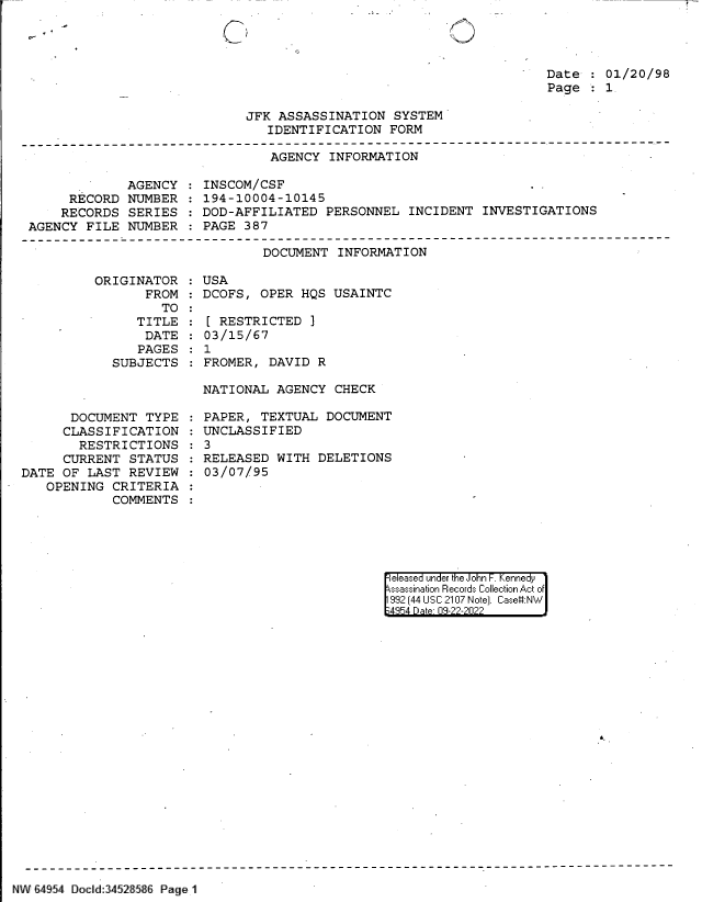 handle is hein.jfk/jfkarch83028 and id is 1 raw text is: 0

Date   01/20/98
Page   1.

JFK ASSASSINATION SYSTEM
IDENTIFICATION FORM

AGENCY INFORMATION

AGENCY
RECORD NUMBER
RECORDS SERIES
AGENCY FILE NUMBER

INSCOM/CSF
194-10004-10145
DOD-AFFILIATED PERSONNEL INCIDENT INVESTIGATIONS
PAGE 387

DOCUMENT INFORMATION

ORIGINATOR
FROM
TO
TITLE
DATE
PAGES
SUBJECTS

DOCUMENT TYPE
CLASSIFICATION
RESTRICTIONS
CURRENT STATUS
DATE OF LAST REVIEW
OPENING CRITERIA
COMMENTS

USA
DCOFS, OPER HQS USAINTC
[ RESTRICTED ]
03/15/67
1
FROMER, DAVID R
NATIONAL AGENCY CHECK
PAPER, TEXTUAL DOCUMENT
UNCLASSIFIED
3
RELEASED WITH DELETIONS
03/07/95

eeased under the John -. Kennedy
ssassination Records Collection Act of
992 (44 USC 2107 Note]. Case:NW
4854 D a 09-??-?0??

NW E4954 Docld:3452 586 Page 11

\~


