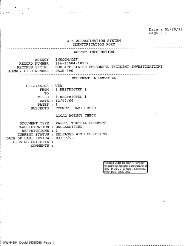 handle is hein.jfk/jfkarch83034 and id is 1 raw text is: Date   01/20/98
Page   1

JFK ASSASSINATION SYSTEM
IDENTIFICATION FORM

AGENCY INFORMATION

AGENCY
RECORD NUMBER
RECORDS SERIES
AGENCY FILE NUMBER

INSCOM/CSF
194-10004-10152
DOD-AFFILIATED PERSONNEL INCIDENT INVESTIGATIONS
PAGE 396

DOCUMENT INFORMATION

ORIGINATOR
FROM
TO
TITLE
DATE
PAGES
SUBJECTS

DOCUMENT TYPE
CLASSIFICATION
RESTRICTIONS
CURRENT STATUS
DATE OF LAST REVIEW
OPENING CRITERIA
COMMENTS

USA
[ RESTRICTED ]
[ RESTRICTED ]
12/02/66
1
FROMER, DAVID REED
LOCAL AGENCY CHECK

PAPER, TEXTUAL DOCUMENT
UNCLASSIFIED
3
RELEASED WITH DELETIONS
03/07/95

eleased under the John F. Kennedy
ssassination Records Collection Act of
992 (44 USC 2107 Note]. Case:NW
4354 D a 03-22-2022

£

NW 64954 Dod:34528595 Page 1


