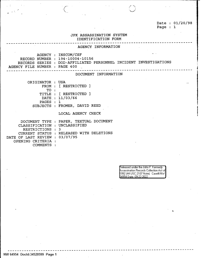 handle is hein.jfk/jfkarch83038 and id is 1 raw text is: Date   01/20/98
Page   1

JFK ASSASSINATION SYSTEM
IDENTIFICATION FORM

AGENCY INFORMATION

AGENCY
RECORD NUMBER
RECORDS SERIES
AGENCY FILE NUMBER

INSCOM/CSF
194-10004-10156
DOD-AFFILIATED PERSONNEL INCIDENT INVESTIGATIONS
PAGE 400

DOCUMENT INFORMATION
ORIGINATOR   USA
FROM   [.RESTRICTED ]

TO
TITLE
DATE.:
PAGES
SUBJECTS

DOCUMENT TYPE
CLASSIFICATION
RESTRICTIONS
CURRENT STATUS
DATE OF LAST REVIEW
OPENING CRITERIA
COMMENTS

[ RESTRICTED ]
11/03/66
1
FROMER, DAVID REED
LOCAL AGENCY CHECK

PAPER, TEXTUAL DOCUMENT
UNCLASSIFIED
3
RELEASED WITH DELETIONS
03/07/95

eeased under the John -. Kennedy
ssassination Records Collection Act of
992 (44 USC 2107 Note]. Case:NW
;4854 D a 09-??-?0??

NW 64 54 Docld:3452 59 Page 11


