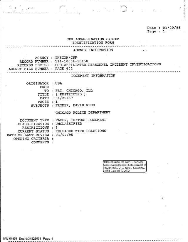 handle is hein.jfk/jfkarch83039 and id is 1 raw text is: - ,8   -

K->

Date   01/20/98
Page   1

JFK ASSASSINATION SYSTEM
IDENTIFICATION FORM

AGENCY INFORMATION

AGENCY
RECORD NUMBER
RECORDS SERIES
AGENCY FILE NUMBER

INSCOM/CSF
194-10004-10158
DOD-AFFILIATED PERSONNEL INCIDENT INVESTIGATIONS
PAGE 402

DOCUMENT INFORMATION

ORIGINAT
FR

TOR
ROM:
TO :

TITLE
DATE
PAGES
SUBJECTS

DOCUMENT TYPE
CLASSIFICATION
RESTRICTIONS
CURRENT STATUS
DATE OF LAST REVIEW
OPENING CRITERIA
COMMENTS

USA
FBI, CHICAGO, ILL
[ RESTRICTED ]
01/25/67
1
FROMER, DAVID REED

CHICAGO POLICE DEPARTMENT
PAPER, TEXTUAL DOCUMENT
UNCLASSIFIED
3
RELEASED WITH DELETIONS
03/07/95

|eleased under the John F. Kennedy
ssassination Records Collection Act of
992 (44 USC 2107 Note]. Case:NW
4354 D a 03-22-2022

6.

NW 64954 Doed:3452&6O1 Page 1

--_

:
:
:
:


