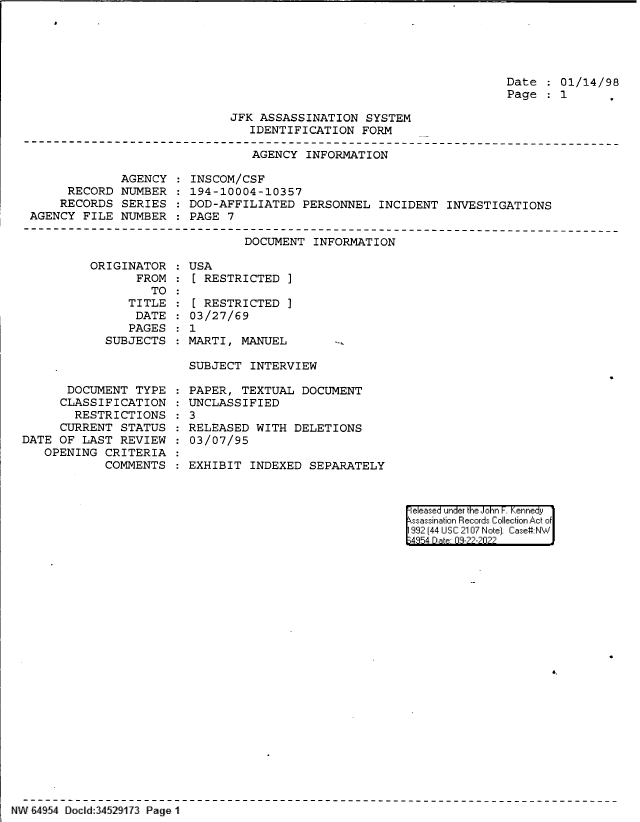 handle is hein.jfk/jfkarch83048 and id is 1 raw text is: Date   01/14/98
Page   1

JFK ASSASSINATION SYSTEM
IDENTIFICATION FORM

AGENCY INFORMATION

AGENCY
RECORD NUMBER
RECORDS SERIES
AGENCY FILE NUMBER

INSCOM/CSF
194-10004-10357
DOD-AFFILIATED PERSONNEL INCIDENT INVESTIGATIONS
PAGE 7

DOCUMENT INFORMATION
ORIGINATOR    USA
FROM :[ RESTRICTED ]

TO
TITLE
DATE
PAGES
SUBJECTS

DOCUMENT TYPE
CLASSIFICATION
RESTRICTIONS
CURRENT STATUS
DATE OF LAST REVIEW
OPENING CRITERIA
COMMENTS

[ RESTRICTED I
03/27/69
1
MARTI, MANUEL
SUBJECT INTERVIEW

PAPER, TEXTUAL DOCUMENT
UNCLASSIFIED
3
RELEASED WITH DELETIONS
03/07/95
EXHIBIT INDEXED SEPARATELY

|eleased under the John F. Kennedy
ssassination Records Collection Act of
992 (44 USC 2107 Note]. Case:NW
4354 D a 03-22-2022

NW 64954 Docld:34529173 Page 1


