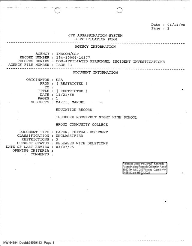 handle is hein.jfk/jfkarch83065 and id is 1 raw text is: 0

Date   01/14/98
Page   1

JFK ASSASSINATION SYSTEM
IDENTIFICATION FORM

AGENCY INFORMATION

AGENCY
RECORD NUMBER
RECORDS SERIES
AGENCY FILE NUMBER

INSCOM/CSF
194-10004-10377
DOD-AFFILIATED PERSONNEL INCIDENT INVESTIGATIONS
PAGE 33

DOCUMENT INFORMATION

ORIGINATOR
FROM
TO
TITLE
DATE
PAGES
SUBJECTS

USA
[ RESTRICTED ]

[ RESTRICTED
11/21/68
1

]

MARTI, MANUEL

EDUCATION RECORD
THEODORE ROOSEVELT NIGHT HIGH SCHOOL
BRONX COMMUNITY COLLEGE

DOCUMENT TYPE
CLASSIFICATION
RESTRICTIONS
CURRENT STATUS
DATE OF LAST REVIEW
OPENING CRITERIA
COMMENTS

PAPER, TEXTUAL DOCUMENT
UNCLASSIFIED
3
RELEASED WITH DELETIONS
03/07/95

e eased under the John -. Kennedy
ssassination Records Collection Act of
992 (44 USC 2107 Note]. Case:NW
4854 D a 09-??-?0??

NW 64954 Doclid:34529193 Page 1


