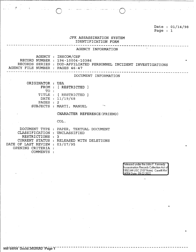 handle is hein.jfk/jfkarch83074 and id is 1 raw text is: .._- _. _ '0

Date   01/14/98
Page   1

JFK ASSASSINATION SYSTEM
IDENTIFICATION FORM

AGENCY INFORMATION

AGENCY
RECORD NUMBER
RECORDS SERIES
AGENCY FILE NUMBER

INSCOM/CSF
194-10004-10386
DOD-AFFILIATED PERSONNEL INCIDENT INVESTIGATIONS
PAGES 46-47

DOCUMENT INFORMATION

ORIGINATOR
FROM
TO
TITLE
DATE
PAGES
SUBJECTS

DOCUMENT TYPE
CLASSIFICATION
RESTRICTIONS
CURRENT STATUS
DATE OF LAST REVIEW
OPENING CRITERIA
COMMENTS

USA
[ RESTRICTED ]
[ RESTRICTED ]
11/19/68
2
MARTI, MANUEL
CHARACTER REFERENCE (FRIEND)
COL.

PAPER, TEXTUAL DOCUMENT
UNCLASSIFIED
3
RELEASED WITH DELETIONS
03/07/95

eeased under the John -. Kennedy
ssassination Records Collection Act of
992 (44 USC 2107 Note]. Case:NW
;4854 D a 09-??-?0??

N4`y 6 _  d 2I 14 L1[Ii 2 P7   a   G     ~ _(  - - - - -- - - - - - --e- - - -- - - - - - - - - - - -

0


