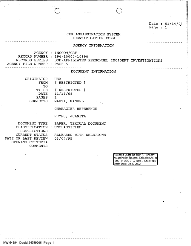 handle is hein.jfk/jfkarch83078 and id is 1 raw text is: 0

Date   01/14/98
Page   1
JFK ASSASSINATION SYSTEM
IDENTIFICATION FORM
AGENCY INFORMATION

AGENCY
RECORD NUMBER
RECORDS SERIES
AGENCY FILE NUMBER

INSCOM/CSF
194-10004-10390
DOD-AFFILIATED PERSONNEL INCIDENT INVESTIGATIONS
PAGE 51

DOCUMENT INFORMATION

ORIGINATOR
FROM
TO:
TITLE
DATE
PAGES
SUBJECTS

DOCUMENT TYPE
CLASSIFICATION
RESTRICTIONS
CURRENT STATUS
DATE OF LAST REVIEW
OPENING CRITERIA
COMMENTS

USA
[ RESTRICTED ]
[ RESTRICTED ]
11/19/68
1
MARTI, MANUEL

CHARACTER REFERENCE
REYES, JUANITA
PAPER, TEXTUAL DOCUMENT
UNCLASSIFIED
3
RELEASED WITH DELETIONS
03/07/95

e eased under the John -. Kennedy
ssassination Records Collection Act of
992 (44 USC 2107 Note]. Case:NW
;4854 D a 09-??-?0??

NW 64954 Docld:34529206 Page 1

0


