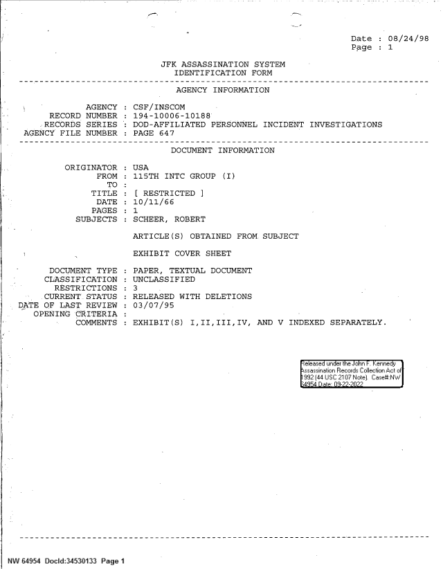 handle is hein.jfk/jfkarch83111 and id is 1 raw text is: Date   08/24/98
Page   1

JFK ASSASSINATION SYSTEM
IDENTIFICATION FORM

AGENCY INFORMATION

AGENCY
RECORD NUMBER
RECORDS SERIES
AGENCY FILE NUMBER

CSF/INSCOM
194-10006-10188
DOD-AFFILIATED PERSONNEL INCIDENT INVESTIGATIONS
PAGE 647

DOCUMENT INFORMATION

ORIGINATOR
FROM
TO
TITLE
DATE
PAGES
SUBJECTS

USA
115TH INTC GROUP (I)
[ RESTRICTED ]
10/11/66
1
SCHEER, ROBERT

ARTICLE(S) OBTAINED FROM. SUBJECT
EXHIBIT COVER SHEET

DOCUMENT TYPE
CLASSIFICATION
RESTRICTIONS
CURRENT STATUS
DATE OF LAST' REVIEW
OPENING CRITERIA
COMMENTS

PAPER, TEXTUAL DOCUMENT
UNCLASSIFIED
3
RELEASED WITH DELETIONS
03/07/95
EXHIBIT(S) I,II,III,IV, AND V INDEXED SEPARATELY.

|eleased under the John F. Kennedy
ssassination Records Collection Act of -
992 (44 USC 2107 Note]. Case:NW
;4354 D a 03-22-2022

NW 64954 Docld:34530133 Page 1


